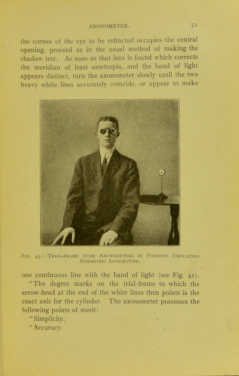 Ihe cornea of the eye to be refracted occupies llie central opening, proceed as in the usual method of making the shadow test. As soon as that lens is found which corrects the meridian of least ametropia, and the band of light appears distinct, turn the axonometer slowly until the two heavy white lines accurately coincide, or appear to make Fig. 43.—Trial-frame with Axonometers in Position Indicating Symmetric Astigmatism. one continuous line with the band of light (see Fig. 41). The degree marks on the trial-frame to which the arrow-head at the end of the white lines then points is the exact axis for the cylinder. The axonometer possesses the following points of merit: Simplicity.  Accuracy.