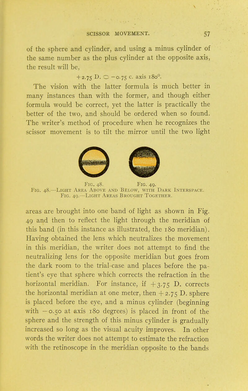 of the sphere and cylinder, and using a minus cylinder of the same number as the plus cylinder at the opposite axis, the result will be, + 2.75 D. O -0.75 c. axis 180°. The vision with the latter formula is much better in many instances than with the former, and though either formula would be correct, yet the latter is practically the better of the two, and should be ordered when so found. The writer's method of procedure when he recognizes the scissor movement is to tilt the mirror until the two light Fig. 48. Fig. 49. Fig. 48.—Light Area Above and Below, with Dark Interspace. Fig. 49.—Light Areas Brought Together. areas are brought into one band of light as shown in Fig. 49 and then to reflect the light through the meridian of this band (in this instance as illustrated, the 180 meridian). Having obtained the lens which neutralizes the movement in this meridian, the writer does not attempt to find the neutralizing lens for the opposite meridian but goes from the dark room to the trial-case and places before the pa- tient's eye that sphere which corrects the refraction in the horizontal meridian. For instance, if +3.75 D. corrects the horizontal meridian at one meter, then +2.75 D. sphere is placed before the eye, and a minus cylinder (beginning with —0.50 at axis 180 degrees) is placed in front of the sphere and the strength of this minus cylinder is gradually increased so long as the visual acuity improves. In other words the writer does not attempt to estimate the refraction with the retinoscope in the meridian opposite to the bands