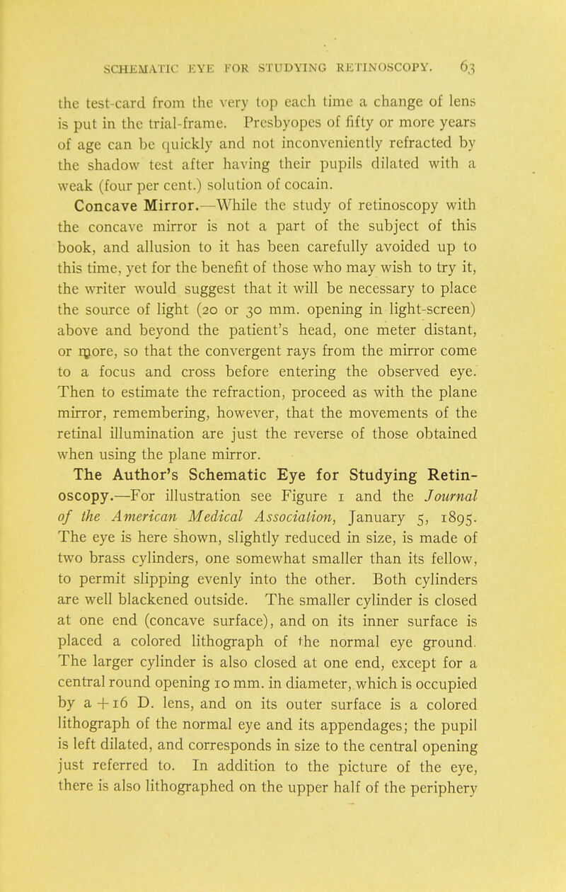the test-card from the very top each time a change of lens is put in the trial-frame. Presbyopes of iifty or more years of age can be quickly and not inconveniently refracted by the shadow test after having their pupils dilated with a weak (four per cent.) solution of cocain. Concave Mirror.—While the study of retinoscopy with the concave mirror is not a part of the subject of this book, and allusion to it has been carefully avoided up to this time, yet for the benefit of those who may wish to try it, the writer would suggest that it will be necessary to place the source of light (20 or 30 mm. opening in light-screen) above and beyond the patient's head, one meter distant, or r^Lore, so that the convergent rays from the mirror come to a focus and cross before entering the observed eye. Then to estimate the refraction, proceed as with the plane mirror, remembering, however, that the movements of the retinal illumination are just the reverse of those obtained when using the plane mirror. The Author's Schematic Eye for Studying Retin- oscopy.—For illustration see Figure i and the Journal of the American Medical Association, January 5, 1895. The eye is here shown, slightly reduced in size, is made of two brass cylinders, one somewhat smaller than its fellow, to permit slipping evenly into the other. Both cylinders are well blackened outside. The smaller cylinder is closed at one end (concave surface), and on its inner surface is placed a colored lithograph of the normal eye ground. The larger cylinder is also closed at one end, except for a central round opening 10 mm. in diameter, which is occupied by a-|-i6 D. lens, and on its outer surface is a colored lithograph of the normal eye and its appendages; the pupil is left dilated, and corresponds in size to the central opening just referred to. In addition to the picture of the eye, there is also lithographed on the upper half of the periphery