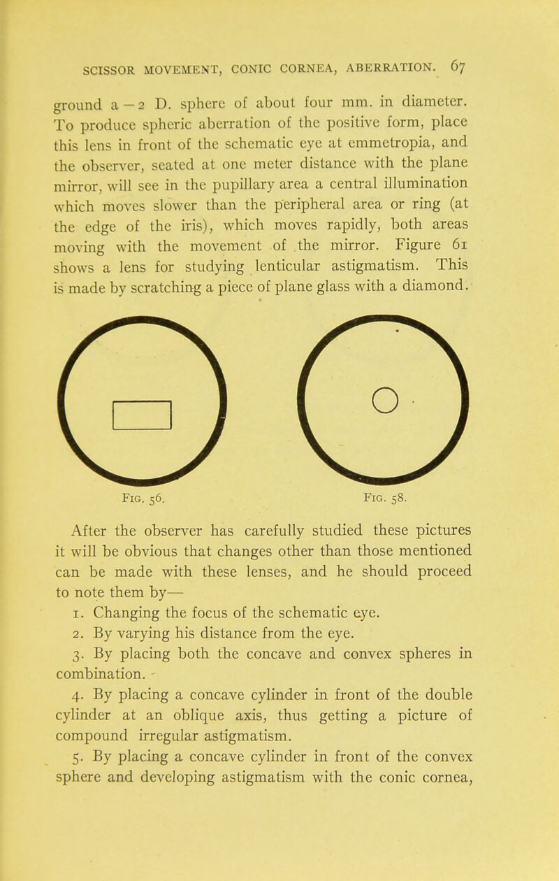 ground a—2 D. sphere of about four mm. in diameter. To produce spheric aberration of the positive form, place this lens in front of the schematic eye at emmetropia, and the observer, seated at one meter distance with the plane mirror, will see in the pupillary area a central illumination which moves slower than the peripheral area or ring (at the edge of the iris), which moves rapidly, both areas moving with the movement of the mirror. Figure 61 shows a lens for studying lenticular astigmatism. This is made by scratching a piece of plane glass with a diamond. Fig. 56. Fig. 58. After the observer has carefully studied these pictures it will be obvious that changes other than those mentioned can be made with these lenses, and he should proceed to note them by— 1. Changing the focus of the schematic eye. 2. By varying his distance from the eye. 3. By placing both the concave and convex spheres in combination. 4. By placing a concave cylinder in front of the double cylinder at an oblique axis, thus getting a picture of compound irregular astigmatism. 5. By placing a concave cylinder in front of the convex sphere and developing astigmatism with the conic cornea,