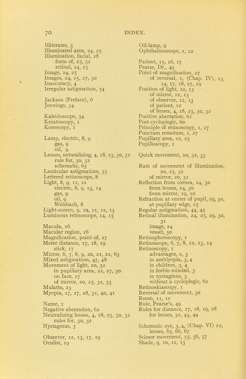 Illiterates, 3 Illuminated area, 24, 25 Illumination, facial, 28 form of, 25, 32 retinal, 24, 25 Image, 24, 25 Images, 24, 25, 27, 30 Inaccuracy, 4 Irregular astigmatism, 54 Jackson (Preface), 6 Jennings, 34 Kaleidoscope, 54 Keratoscopy, i Koroscopy, i Lamp, electric, 8, 9 gas, 9 oil, 9 Lenses, neturalizing, 4, 18, 23, 30, 32 rule for, 30, 32 schematic, 65 Lenticular astigmatism, 55 Lettered retinoscope, 8 Light, 8, 9, II, 12 electric, 8, 9, 13, 14 gas, 9 oil, 9 Welsbach, 8 Light-screen, 9, iq, ii, 12, 13 Luminous retinoscope, 14, 15 Macula, 16 Macular region, 16 Magnification, point of, 27 Meter distance, 17, 18, 19 stick, 17 Mirror, 6, 7, 8, 9, 20, 21, 22, 63 Mixed astigmatism, 47, 48 Movement of light, 20, 32 in pupillary area, 22, 27, 30 on face, 27 of mirror, 20, 25, 32, 33 Mulatto, 23 Myopia, 17, 27, 28, 31, 40, 41 Name, i Negative aberration, 62 Neutralizing lenses, 4, 18, 23, 30, 32 rules for, 30, 32 Nystagmus, 3 Observer, 12, 13, 17, 19 Ocuhst, 19 Oil-lamp, 9 Ophthalmoscope, 2, 12 Patient, 15, 16, 17 Pearse, Dr., 49 Point of magnification, 27 of reversal, i, (Chap. IV), 13, 14, 17, 18, 27, 29 Position of light, 12, 13 of mirror, 12, 13 of observer, 12, 13 of patient, 12 of lenses, 4, 18, 23, 30, 32 Positive aberration, 61 Post-cycloplegic, 60 Principle of retinoscopy, 1,27 Punctum remotum, i, 27 Pupillary area, 22, 25 Pupilloscopy, I Quick movement, 20, 32, 33 Rate of movement of illumination, 20, 25, 32 of mirror, 20, 32 Reflection from cornea, 24, 30 from lenses, 24, 30 from mirror, 19, 20 Refraction at center of pupil, 29, 30, at pupillary edge, 25 Regular astigmatism, 44, 45 Retinal illumination, 24, 25, 29, 30, image, 24 vessel, 30 Retinophotoscopy, i Retinoscope, 6, 7, 8, 12, 13, 14 Retinoscopy, i advantages, 2, 3 in amblyopia, 3, 4 in children, 3, 4 in feeble-minded, 3 in nystagmus, 3 virithout a cycloplegic, 62 Retinoskiascopy, i Reversal of movement, 30 Room, II, 12 Rule, Pearse's, 49 Rules for distance, 17, 18, 19, 28 for lenses, 32, 43, 44 Schematic eye, 3, 4, (Chap. VI) 22, lenses, 65, 66, 67 Scissor movement, 55, 56, 57 Shade, 9, 10, 12, 13