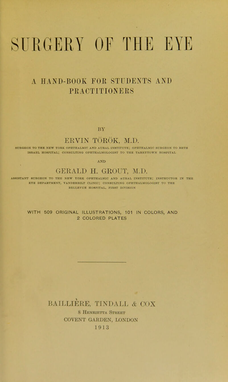 SURGERY OF THE EYE A HAND-BOOK FOR STUDENTS AND PRACTITIONERS BY ERVIN TOROK, M.D. SURGEON TO THE NEW YORK OPHTHALMIC AND AURAL INSTITUTE; OPHTHALMIC SURGEON TO BETH ISRAEL HOSPITAL; CONSULTING OPHTHALMOLOGIST TO THE TARRYTOWN HOSPITAL AND GERALD H. GROUT, M.D. ASSISTANT SURGEON TO THE NEW YORK OPHTHALMIC AND AURAL INSTITUTE; INSTRUCTOR IN THE EYE DEPARTMENT, VANDERBILT CLINIC; CONSULTING OPHTHALMOLOGIST TO THE BELLEVUE HOSPITAL, FIRST DIVISION WITH 509 ORIGINAL ILLUSTRATIONS, 101 IN COLORS, AND 2 COLORED PLATES BAILLIERE, TINDALL & COX 8 Henrietta Stiieet COVENT GARDEN, LONDON