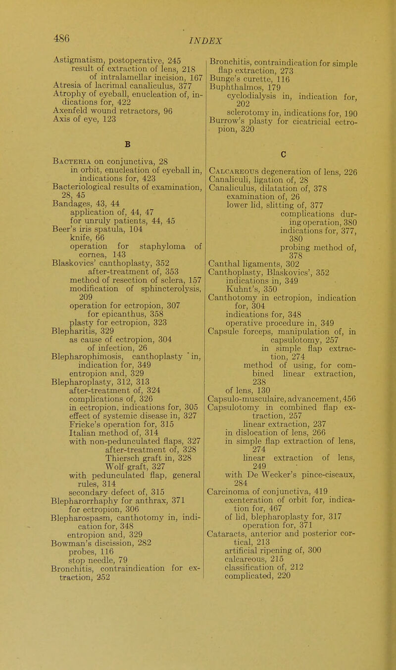 4XU Astigmatism, postoperative, 245 result of extraction of lens, 218 of intralamellar incision, 167 Atresia of lacrimal canaliculus, 377 Atrophy of eyeball, enucleation of, in- dications for, 422 Axenfeld wound retractors, 96 Axis of eye, 123 B Bacteria on conjunctiva, 28 in orbit, enucleation of eyeball in, indications for, 423 Bacteriological results of examination, 28, 45 Bandages, 43, 44 application of, 44, 47 for unruly patients, 44, 45 Beer's iris spatula, 104 knife, 66 operation for staphyloma of cornea, 143 Blaskovics' canthoplasty, 352 after-treatment of, 353 method of resection of sclera, 157 modification of sphincterolysis, 209 operation for ectropion, 307 for epicanthus, 358 plasty for ectropion, 323 Blepharitis, 329 as cause of ectropion, 304 of infection, 26 Blepharophimosis, canthoplasty ' in, indication for, 349 entropion and, 329 Blepharoplasty, 312, 313 after-treatment of, 324 complications of, 326 in ectropion, indications for, 305 effect of systemic disease in, 327 Fricke's operation for, 315 Italian method of, 314 with non-pedunculated flaps, 327 after-treatment of, 328 Thiersch graft in, 328 Wolf graft, 327 with pedunculated flap, general rules, 314 secondary defect of, 315 Blepharorrhaphy for anthrax, 371 for ectropion, 306 Blepharospasm, canthotomy in, indi- cation for, 348 entropion and, 329 Bowman's discission, 282 probes, 116 stop needle, 79 Bronchitis, contraindication for ex- traction, 252 Bronchitis, contraindication for simple flap extraction, 273 Bunge's curette, 116 Buphthalmos, 179 cyclodialysis in, indication for, 202 sclerotomy in, indications for, 190 Burrow's plasty for cicatricial ectro- • pion, 320 C Calcareous degeneration of lens, 226 Canaliculi, ligation of, 28 Canaliculus, dilatation of, 378 examination of, 26 lower lid, slitting of, 377 complications dur- ing operation, 380 indications for, 377, 380 probing method of, 378 Canthal ligaments, 302 Canthoplasty, Blaskovics', 352 indications in, 349 Kuhnt's, 350 Canthotomy in ectropion, indication for, 304 indications for, 348 operative procedure in, 349 Capsule forceps, manipulation of, in capsulotomy, 257 in simple flap extrac- tion, 274 method of using, for com- bined linear extraction, 238 of lens, 130 Capsulo-musculaire, advancement, 456 Capsulotomy in combined flap ex- traction, 257 linear extraction, 237 in dislocation of lens, 266 in simple flap extraction of lens, 274 linear extraction of lens, 249 with De Wecker's pince-ciseaux, 284 Carcinoma of conjunctiva, 419 exenteration of orbit for, indica- tion for, 467 of lid, blepharoplasty for, 317 operation for, 371 Cataracts, anterior and posterior cor- tical, 213 artificial ripening of, 300 calcareous, 215 classification of, 212 complicated, 220