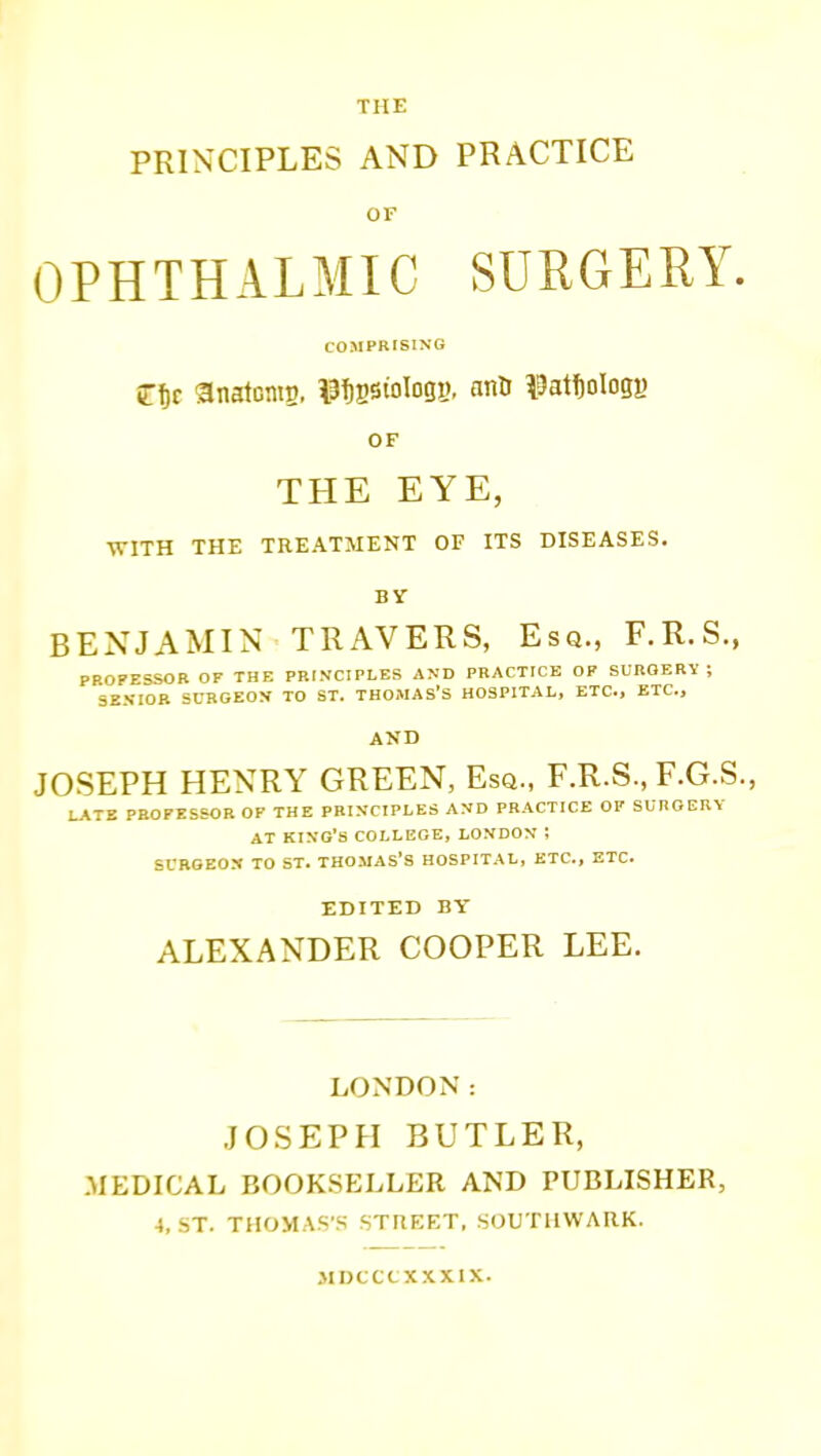 PRINCIPLES AND PRACTICE OF OPHTHALMIC SURGERY. COMPRISING OF THE EYE, WITH THE TREATMENT OF ITS DISEASES. BY BENJAMIN TRAVERS, Esq., F.R.S., PROPESSOR OF THE PRINCIPLES AND PRACTICE OF SURGERY ; SENIOR SURGEON TO ST. THCMAS'S HOSPITAL, ETC., ETC., AND JOSEPH HENRY GREEN, Esa., F.R.S., F.G.S., LATE PROFESSOR OF THE PRINCIPLES AND PRACTICE OF SURGERY AT kino's COLLEGE, LONDON ; SUBSEON TO ST. THOMAS'S HOSPITAL, ETC., ETC. EDITED BY ALEXANDER COOPER LEE. LONDON: JOSEPH BUTLER, MEDICAL BOOKSf:LLER AND PUBLISHER, 4, ST. THOMAS'S STREET. SOUTUWARK. MDCCtXXXlX.