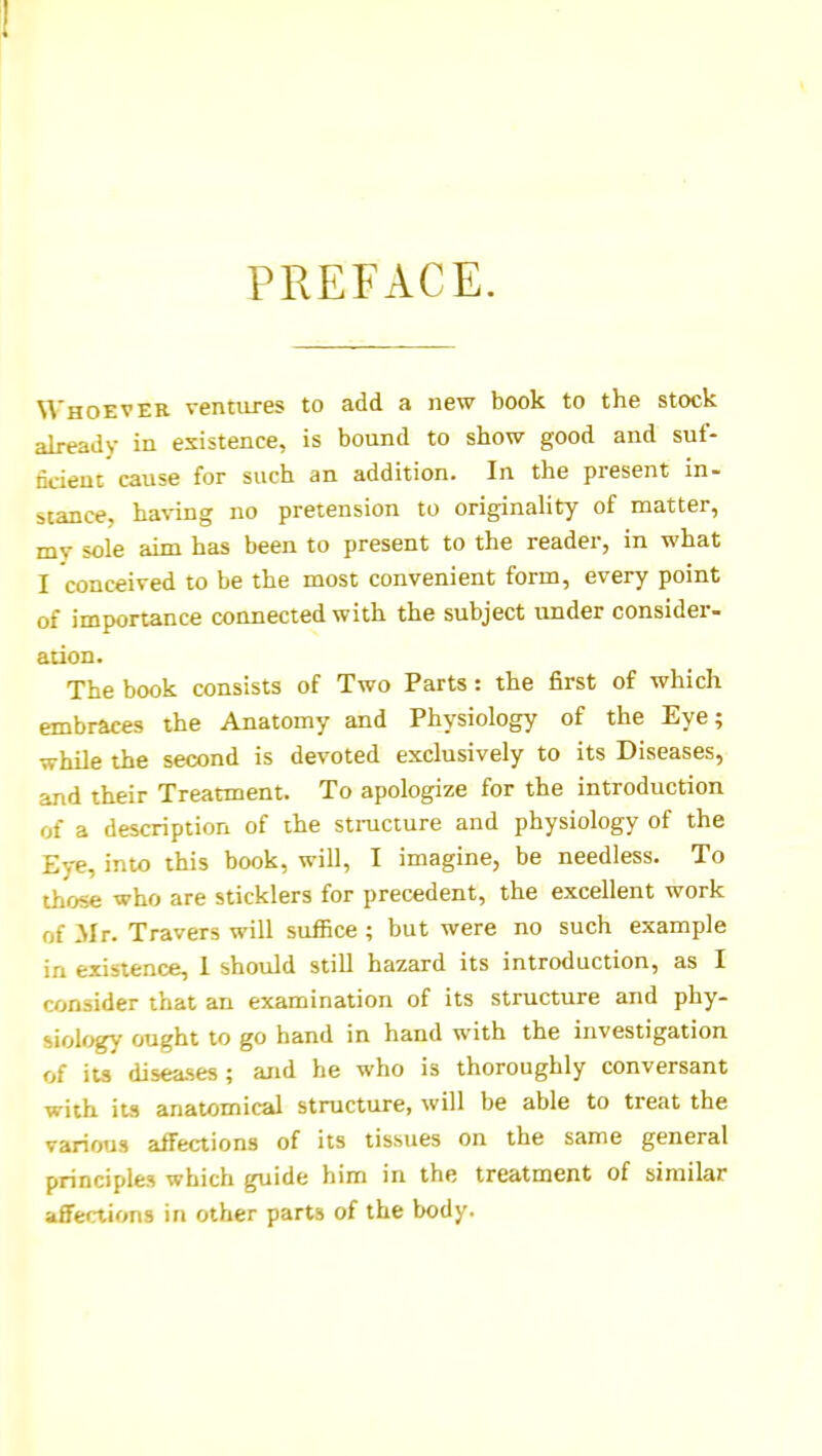 PREFACE. Whoever ventures to add a new book to the stock already in existence, is bound to show good and suf- ncieut'cause for such an addition. In the present in- stance, ha%'ing no pretension to originality of matter, mv sole aim has been to present to the reader, in what I conceived to be the most convenient form, every point of importance connected with the subject under consider- ation. The book consists of Two Parts: the first of which embraces the Anatomy and Physiology of the Eye; while the second is devoted exclusively to its Diseases, and their Treatment. To apologize for the introduction of a description of the stmcture and physiology of the Eye, into this book, will, I imagine, be needless. To those who are sticklers for precedent, the excellent work of Mr. Travers will suffice ; but were no such example in existence, 1 should still hazard its introduction, as I consider that an examination of its structure and phy- siology ought to go hand in hand with the investigation of its diseases ; and he who is thoroughly conversant with its anatomical structure, will be able to treat the various affections of its tissues on the same general principles which guide him in the treatment of similar affections in other parts of the body.