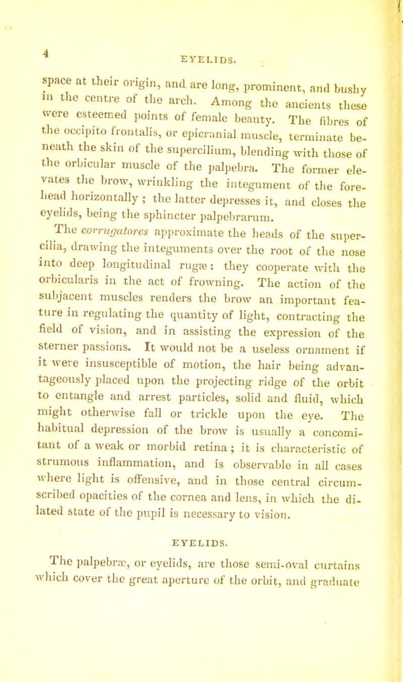 EYELIDS. space at their origin, and are long, prominent, and bushy in the centre of the arch. Among the ancients these were esteemed points of female beauty. The fibres of the occipito frontalis, or epicranial muscle, terminate be- neath the skin of the supercilium, blending with those of the orbicular muscle of the palpebra. The former ele- vates the brow, wrinkling the integument of the fore- head horizontally; the latter depresses it, and closes the eyelids, being the sphincter palpebrarum. ^ The corruffcitores approximate the heads of the super- cilia, drawing- the integuments over the root of the nose into deep longitudinal rugre: they cooperate with the orbicularis in the act of frowning. The action of the subjacent muscles renders the brow an important fea- ture in regulating the quantity of light, contracting the field of vision, and in assisting the e.xpression of the sterner passions. It would not be a useless ornament if it were insusceptible of motion, the hair being advan- tageously placed upon the projecting ridge of the orbit to entangle and arrest particles, sohd and fluid, which might otherwise fall or trickle upon the eye. The habitual depression of the brow is usually a concomi- tant of a weak or morbid retina; it is characteristic of strumous inflammation, and is observable in all cases where light is offensive, and in those central circum- scribed opacities of the cornea and lens, in which the di- lated state of the pupil is necessary to vision. EYELIDS. The palpebral, or eyelids, are those semi-oval curtains which cover the great aperture of the orbit, aiui graduate