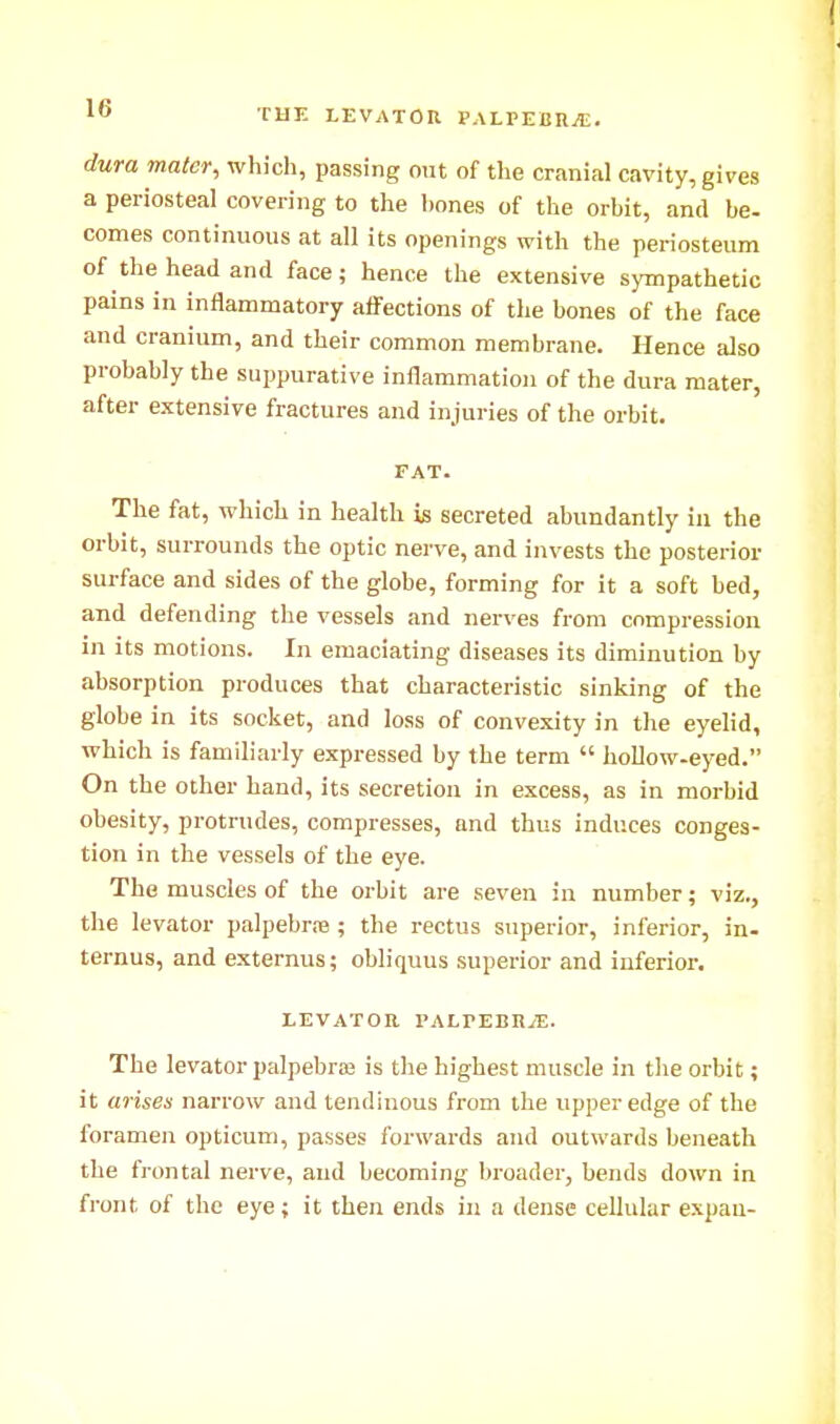 rUE LEVATOn PALrEBRVE. dura mater, which, passing mu of the cranial cavity, gives a periosteal covering to the l)ones of the orhit, and be- comes continuous at all its openings with the periosteum of the head and face; hence the extensive sympathetic pains in inilammatory affections of the bones of the face and cranium, and their common membrane. Hence also probably the suppurative inflammation of the dura mater, after extensive fractures and injuries of the orbit. FAT. The fat, which in health is secreted abundantly in the orbit, surrounds the optic nerve, and invests the posterior surface and sides of the globe, forming for it a soft bed, and defending the vessels and nerves from compression in its motions. In emaciating diseases its diminution by absorption produces that characteristic sinking of the globe in its socket, and loss of convexity in the eyelid, which is familiarly expressed by the term  hollow-eyed. On the other hand, its secretion in excess, as in morbid obesity, protrudes, compresses, and thus induces conges- tion in the vessels of the eye. The muscles of the orbit are seven in number; viz., the levator palpebr.-e ; the rectus superior, inferior, in- ternus, and externus; obliquus superior and inferior, LEVATOR PALrEBR^. The levator palpebraj is the highest muscle in the orbit; it arises narrow and tendinous from the upper edge of the foramen opticum, passes forwards and outwards beneath the frontal nerve, and becoming broader, bends down in front of the eye; it then ends in a dense cellular expau-