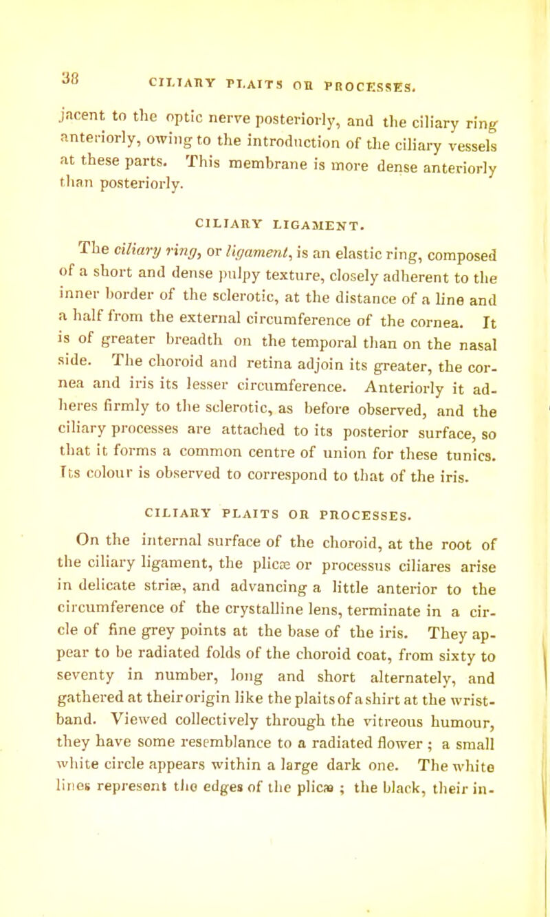 CII.IATIY n.AITS OB PROCESSES, jacent to the optic nerve posteriorly, and the ciliary ring anteriorly, owing to the introduction of the ciliary vessels at these parts. This membrane is more dense anteriorly than posteriorly. CILIARY LIGAMENT. The ciliary ring, or Vu/ament, is an elastic ring, composed of a short and dense pulpy texture, closely adherent to the inner border of the sclerotic, at the distance of a line and a half from the external circumference of the cornea. It is of greater breadth on the temporal than on the nasal side. The choroid and retina adjoin its greater, the cor- nea and iris its lesser circumference. Anteriorly it ad- heres firmly to the sclerotic, as before observed, and the ciliary processes are attached to its posterior surface, so that it forms a common centre of union for these tunics. Its colour is observed to correspond to that of the iris. CILIARY PLAITS OR PROCESSES. On the internal surface of the choroid, at the root of the ciliary ligament, the plica; or processus ciliares arise in delicate stria?, and advancing a little anterior to the circumference of the crystalline lens, terminate in a cir- cle of fine grey points at the base of the iris. They ap- pear to be radiated folds of the choroid coat, from sixty to seventy in number, long and short alternately, and gathered at theirorigin like the plaits of a shirt at the wrist- band. Viewed collectively through the vitreous humour, they have some resemblance to a radiated flower ; a small white circle appears within a large dark one. The white lines represent the edges of the plies ; the black, their in-