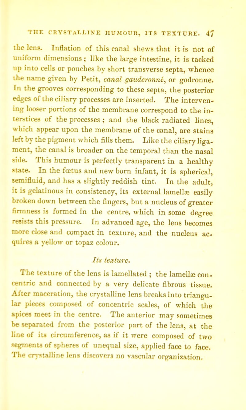 THE cnYSTALl.IXE HU.MOUn, ITS TEXTUHE. 4^ the lens. Inflation of this canal shews that it is not of uiiifomi dimensions; like the large intestine, it is tacked lip into cells or pouches by short transverse septa, whence the name given by Petit, canal gauderonne^ or godronne. In the grooves corresponding to these septa, the posterior edges of the ciliary processes are inserted. The interven- ing looser portions of the membrane correspond to the in- terstices of the processes ; and the black radiated lines, which appear upon the membrane of the canal, are stains left by the pigment which fills them. Like the ciliary liga- ment, the canal is broader on the temporal than the nasal side. This humour is perfectly transparent in a healthy state. In the fcetus and new born infant, it is spherical, semifluid, and has a slightly reddish tint. In the adult, it is gelatinous in consistency, its external lamellae easily broken down between the fingers, but a nucleus of greater firmness is formed in the centre, which in some degree resists this pressure. In advanced age, the lens becomes more close and compact in texture, and the nucleus ac- quires a yellow or topaz colour. Its texture. The texture of the lens is lamellated ; the lamellae con- centric and connected by a very delicate fibrous tissue. After maceration, the crj'stalline lens breaks into triangu- lar pieces composed of concentric scales, of which the apices meet in the centre. The anterior may sometimes be separated from the posterior part of the lens, at the line of its circumference, as if it were composed of two •egments of spheres of unequal size, applied face to face. The cr^-^talline lens discovers no vascular ortjanization.