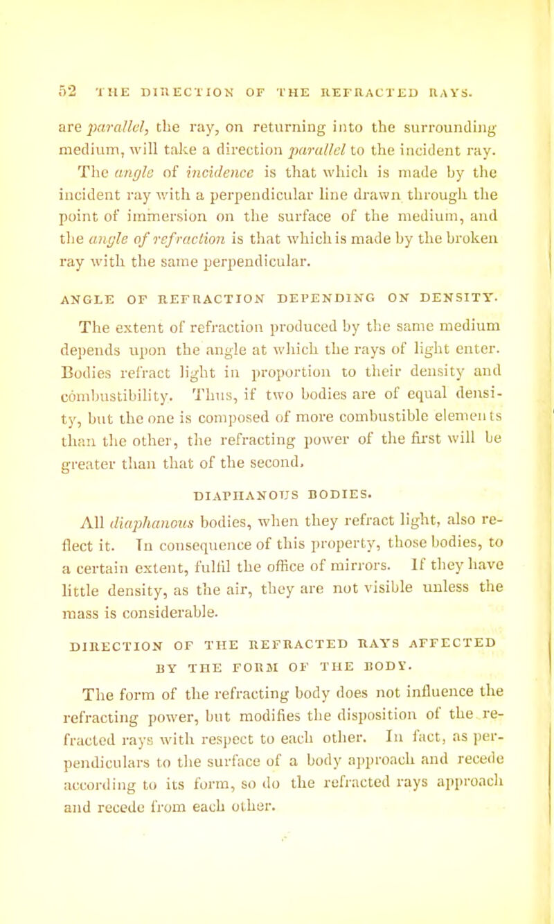 o2 THE DlllECTlON OF THE REFIIACXED RAYS. arc parallel, the ray, on returning into the surrounding medium, will take a direction parallel to the incident ray. The angle of incidence is tliat which is made hy the incident ray with a perpendicular line drawn through the point of immersion on the surface of the medium, and tlie angle of refraction is that which is made by the broken ray with the same perpendicular. ANGLE OF REFnACTION DEPENDING ON DENSITT. The extent of refraction produced by the same medium de])ends upon the angle at wliich the rays of light enter. Bodies refract light in proportion to their density and combustibihty. Thus, if two bodies are of equal densi- ty, but the one is composed of more combustible elements than the other, the refracting power of the first will be greater than that of the second. DIAPHANOUS BODIES. All diaphanous bodies, when they refract light, also re- flect it. Tu consequence of this property, those bodies, to a certain e.xtent, fulfil the office of mirrors. If they have little density, as the air, they are not visible unless the mass is considerable. DIRECTION OF THE REFRACTED RAYS AFFECTED BY THE FORJI OF THE BODV. The form of the refracting body does not influence the refracting power, but modifies the disposition of the re- fracted rays with respect to each other. In fact, as per- pendiculars to the surl'ace of a body approach and recede according to its form, so ilo the refracted rays approach and recede from each other.