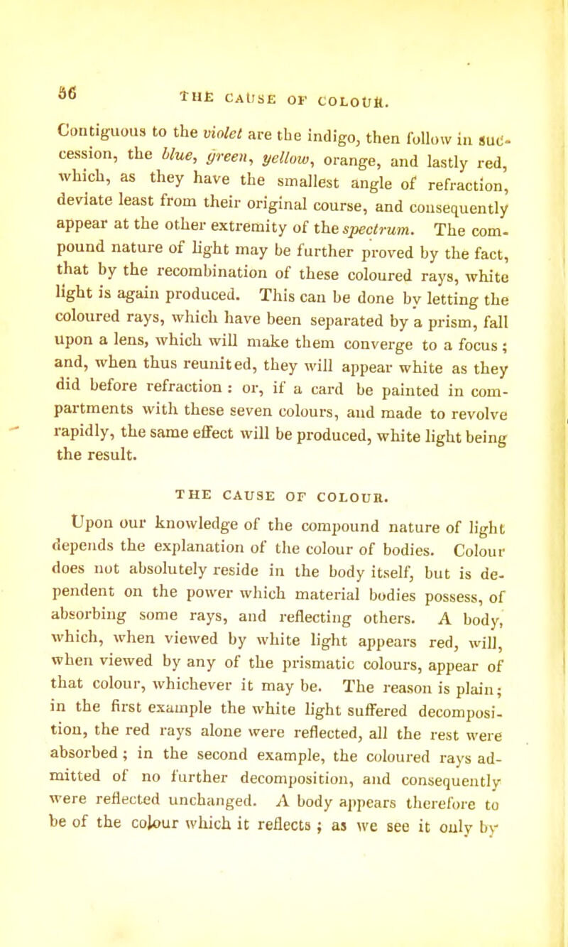 d6 ■CUE CAUSE OF COLOOlt. Contiguous to the violet are the indigo, then follow in tM- cession, the blue, yreen, yellow, orange, and lastly red, which, as they have the smallest angle of refraction, deviate least from their original course, and consequently appear at the other extremity of the spectrum. The com- pound nature of light may be further proved by the fact, that by the recombination of these coloured rays, white light is again produced. This can be done by letting the coloured rays, which have been separated by a prism, fall upon a lens, which will make them converge to a focus; and, when thus reunited, they will appear white as they did before refraction : or, if a card be painted in com- partments with these seven colours, and made to revolve rapidly, the same effect will be produced, white light being the result. THE CAUSE OF COLOUR. Upon our knowledge of the compound nature of light depends the explanation of the colour of bodies. Colour does not absolutely reside in the body itself, but is de- pendent on the power which material bodies possess, of absorbing some rays, and reflecting others. A body, which, when viewed by white light appears red, will, when viewed by any of the prismatic colours, appear of that colour, whichever it may be. The reason is plain; in the first example the white light suffered decomposi- tion, the red rays alone were reflected, all the rest were absorbed; in the second example, the coloured rays ad- mitted of no further decomposition, and consequently were reflected unchanged. A body appears therefore to be of the colour which it reflects; as we see it only b\-