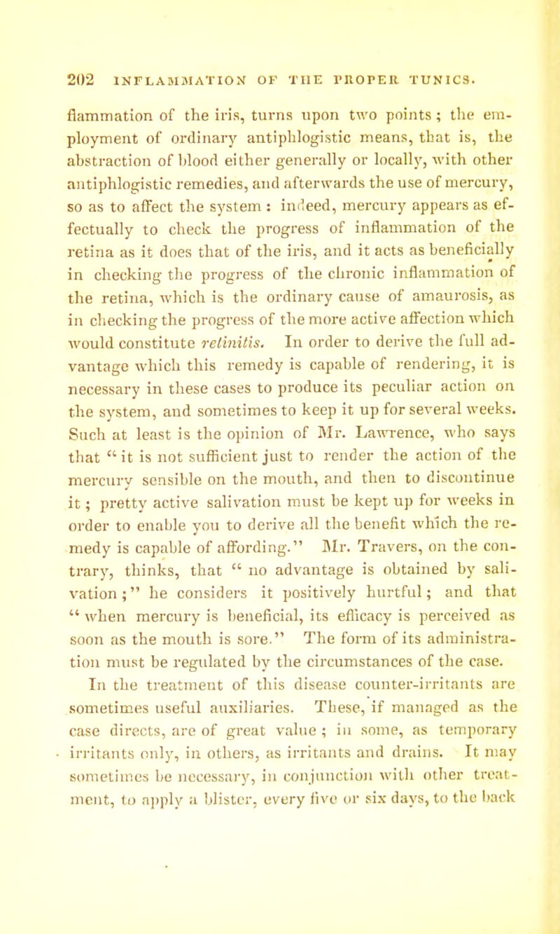 flammation of the iris, turns upon two points; the em- ployment of ordinary antiphlogistic means, that is, the abstraction of bloorl either generally or locally, with other antiphlogistic remedies, and afterwards the use of mercury, so as to affect the system: indeed, mercury appears as ef- fectually to check the progress of inflammation of the retina as it does that of the iris, and it acts as beneficially in checking the progress of the chronic inflammation of the retina, which is the ordinary cause of amaurosis, as in checking the progress of the more acti^'e affection which •would constitute retinitis. In order to derive the full ad- vantage which this remedy is capable of rendering, it is necessary in these cases to produce its peculiar action on the system, and sometimes to keep it up for several weeks. Such at least is the opinion of Mr. Lawi-ence, who says that it is not sufficient just to render the action of the mercury sensible on the mouth, and then to discontinue it; pretty active salivation must be kept up for weeks in order to enable you to derive all the benefit which the re- medy is capable of affording. Mr. Travers, on the con- trary, thinks, that  no advantage is obtained by sali- vation ; he considers it positively hurtful; and that  when mercury is lieneficial, its efllcacy is perceived as soon as the mouth is sore. The form of its administra- tion must be regulated by the circumstances of the case. In the treatment of this disease coimter-irritants are sometimes useful auxiliaries. These, if managed as the case directs, are of great value ; in some, as temporary irritants only, in others, as irritants and drains. It may sometimes Ije necessary, in conjunction with other treat- ment, to ai)ply a blister, every five or .six days, to the back