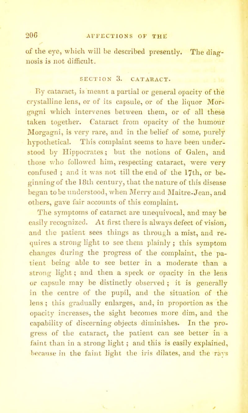 of the eye, whiclx will be described presently. The diag- nosis is not difficult. SECTION 3. CATARACT. By cataract, is meant a partial or general opacity of the crystalline lens, or of its capsule, or of the liquor Mor- gagni which intervenes between them, or of all these taken together. Cataract from opacity of the humour Morgagni, is very rare, and in the belief of some, purely hypothetical. This complaint seems to have been under- stood by Hippoci-ates; but the notions of Galen, and those who followed him, respecting cataract, were very confused ; and it was not till the end of the 17th, or be- ginningof the 18th century, that ihenatureof this disease l)egan to be understood, when Merry and Maiti-e-Jean, and others, gave fair accounts of this complaint. The symptoms of cataract are unequivocal, and may be easily recognized. At first there is always defect of vision, and the patient sees things as through a mist, and re- quires a strong light to see them plainly ; this symptom changes during the progress of the complaint, the pa- tient being able to see better in a moderate than a strong light; and then a speck or opacity in the lens or capsule may he distinctly observed ; it is generally in the centre of the pupil, and the situation of the lens ; this gradually enlarges, and, in proportion as the opacity increases, the sight becomes more dim, and the capability of discerning objects diminishes. In the pro- gress of the cataract, the patient can see better in a faint than in a strong light; and this is easily explained, because in the faint light the iris dilates, and the rays