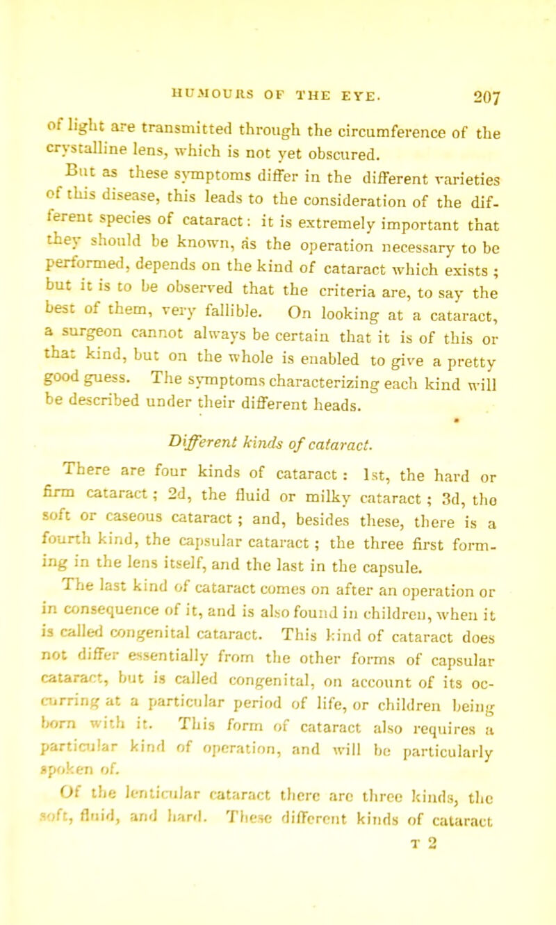 of light are transmitted through the circumference of the crystalline lens, which is not yet obscured. But as these sj-mptoms differ in the different varieties of this disease, this leads to the consideration of the dif- ferent species of cataract: it is extremely important that they should be known, as the operation necessary to be performed, depends on the kind of cataract which exists ; but it is to be observed that the criteria are, to say the best of them, very fallible. On looking at a cataract, a surgeon cannot always be certain that it is of this or that kind, but on the whole is enabled to give a pretty good guess. Tlie symptoms characterizing each kind will be described under their different heads. Different kinds of cataract. There are four kinds of cataract: 1st, the hard or firm cataract; 2d, the fluid or milky cataract; 3d, the soft or caseous cataract; and, besides these, there is a founh kind, the capsular cataract; the three fii-st foi-m- ing in the lens itself, and the last in the capsule. The last kind of cataract comes on after an operation or in consequence of it, and is also found in children, when it is callefl congenital cataract. This kind of cataract does not differ essentially from the other foi-ms of capsular cataract, but is called congenital, on account of its oc- curring at a particular period of life, or children Iteing bom with it. This form of cataract also requires a particular kind of operation, and will bo particularly spoken of. Of the lenticular cataract tlicrc arc three kinds, the soft, fluid, and h-ir.!. These different kinds of cataract T 2