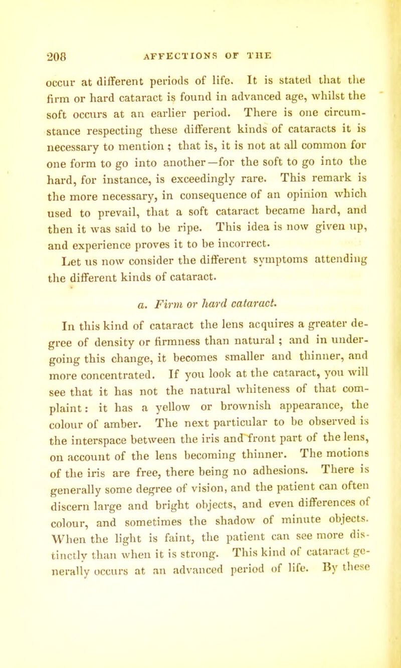 occur at diiFerent periods of life. It is stated tliat the firm or hard cataract is found in advanced age, whilst the soft occurs at an earlier period. There is one circum- stance respecting these different kinds of cataracts it is necessary to mention ; that is, it is not at .ill common for one form to go into another—for the soft to go into the hard, for instance, is exceedingly rare. This remark is the more necessary, in consequence of an opinion which used to prevail, that a soft cataract became hard, and then it was said to be ripe. This idea is now given up, and experience proves it to be incorrect. Let us now consider the different symptoms attending the different kinds of cataract. a. Firm or hard cataract. In this kind of cataract the lens acquires a greater de- gree of density or firmness than natural; and in under- going this change, it becomes smaller and thinner, and more concentrated. If you look at the cataract, you will see that it has not the natural whiteness of that com- plaint: it has a yellow or brownish appearance, the colour of amber. The next particular to be observed is the interspace between the iris and front part of the lens, on account of the lens becoming thinner. The motions of the iris are free, there being no adhesions. There is generally some degree of vision, and the patient can often discern large and bright objects, and even differences of colour, and sometimes the shadow of minute objects. When the light is faint, the patient can see more dis- tinctly than when it is strong. This kind of cataract ge- nerally occurs at an advanced period of life. By tliese