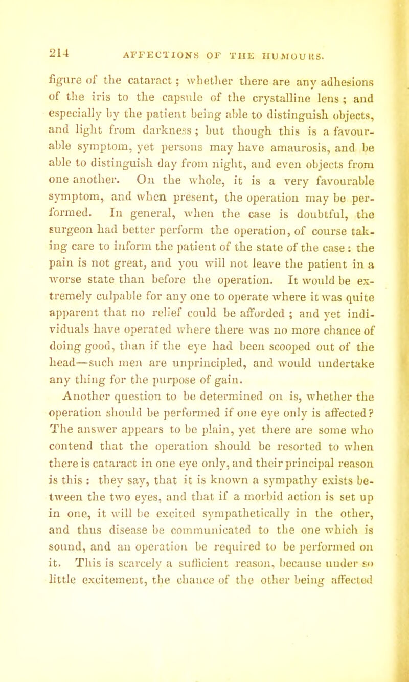 2U AFFECTIONS OF THE IIUSIOUKS. figure of the cataract; wliellier there are any adhesions of the iris to the capsiilc of the crystalline lens ; and especially by the patient being alile to distinguish objects, and light from darkness ; but though this is a favour- able symptom, yet persons may have amaurosis, and be able to distinguish day from night, and even objects from one another. Ou the whole, it is a very favourable symj)tom, and when present, the operation may be per- formed. In general, when the case is doubtful, the surgeon had better perform the operation, of course tak. iug care to inform the patient of the state of the case; the pain is not great, and you will not leave the patient in a worse state than before the operation. It would be ex- tremely culpable for any one to operate where it was quite apparent that no relief could be aiforded ; and yet indi- viduals have operated u-here there was no more chance of doing good, than if the eye had been scooped out of the head—such men are unprincipled, and would undertake any thing for the purpose of gain. Another question to be determined on is, whether the operation should be performed if one eye only is affected ? The answer appears to be plain, yet there are some who contend that the operation should be resorted to when there is cataract in one eye only, and their principal reason is this : they say, that it is known a sympathy exists be- tween the two eyes, and that if a morbid action is set up in one, it will be excited sympathetically in the other, and thus disease be communicated to the one which is sound, and an operation be required to be performed on it. This is scarcely a sufliciont reason, l)ecause uudcr so little excitement, the chance of the other being aifectod