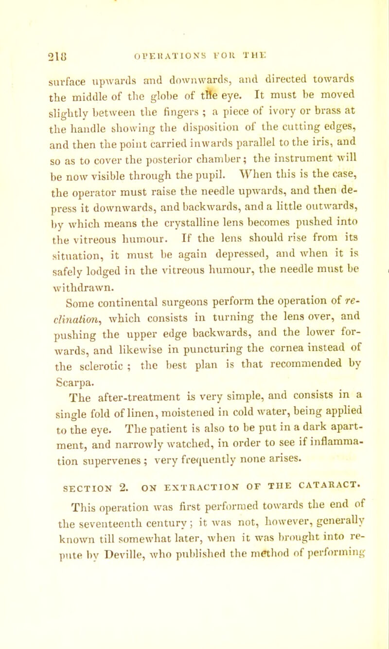 OrEUATIOS'K I'OU THV. surface upAvards and downwards, and directed towards the middle of the glohe of tHe eye. It must he moved slightly between the fingers ; a piece of ivory or brass at the handle showing the disposition of the cutting edges, and then the point carried inwards parallel to the iris, and so as to cover the posterior chamber; the instrument will be now visible through the pupil. When this is the case, the operator must raise the needle upwards, and then de- press it downwards, and backwards, and a little outwards, by which means the crystalline lens becomes pushed into the vitreous humour. If the lens should rise from its situation, it must be again depressed, and when it is safely lodged in the vitreous humour, the needle must be withdrawn. Some continental surgeons perform the operation of re- clinatim, which consists in turning the lens over, and pushing the upper edge backwards, and the lower for- wards, and likewise in puncturing the cornea instead of the sclerotic ; the best plan is that recommended by Scarpa. The after-treatment is very simple, and consists in a single fold of linen, moistened in cold water, being applied to the eye. The patient is also to be put in a dark apart- ment, and narrowly watched, in order to see if inflamma- tion supervenes; very frequently none arises. SECTION 2. ON EXTUACTION OF THE CATARACT. This operation was first performed towards the end of the seventeenth century; it was not, however, generally known till somewhat later, when it was l)rought into re- pute by Deville, who published the method of performing
