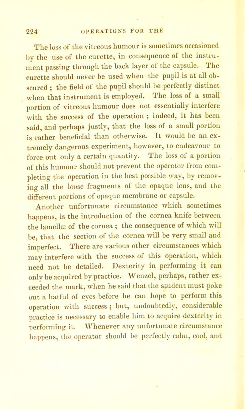 The loss of the vitreous humour is sometimes occasioued by the use of the curette, in consequence of the instru- ment passing through the back layer of the capsule. The curette should never be used when the pupil is at all ob- scured ; the field of the pupil should be perfectly distinct when that instrument is employed. The loss of a small portion of vitreous humour does not essentially interfere with the success of the operation ; indeed, it has been said, and perhaps justly, that the loss of a small portion is rather beneficial than otherwise. It would be an ex- tremely dangerous experiment, however, to endeavour to force out only a certain quantity. The loss of a portion of this humour should not prevent the operator from com- pleting the operation in the best possible way, by remov. ing all the loose fragments of the opaque lens, and the different portions of opaque membrane or capsule. Another unfortunate circumstance which sometimes happens, is the introduction of the cornea knife between the lamella; of the cornea ; the consequence of which will be, that the section of the cornea will be very small and imperfect. There are various other circumstances which may interfere with the success of this operation, which need not be detailed. Dexterity in performing it can only be acquired by practice. Wenzel, perhaps, rather ex- ceeded the mark, when he said that the student must poke out a hatful of eyes before he can hope to perform this operation with success ; but, undoubtedly, considerable practice is necessary to enable him to acquire dexterity in performing it. Whenever any unfortunate circumstance happens, the operator should be perfectly calm, cool, and