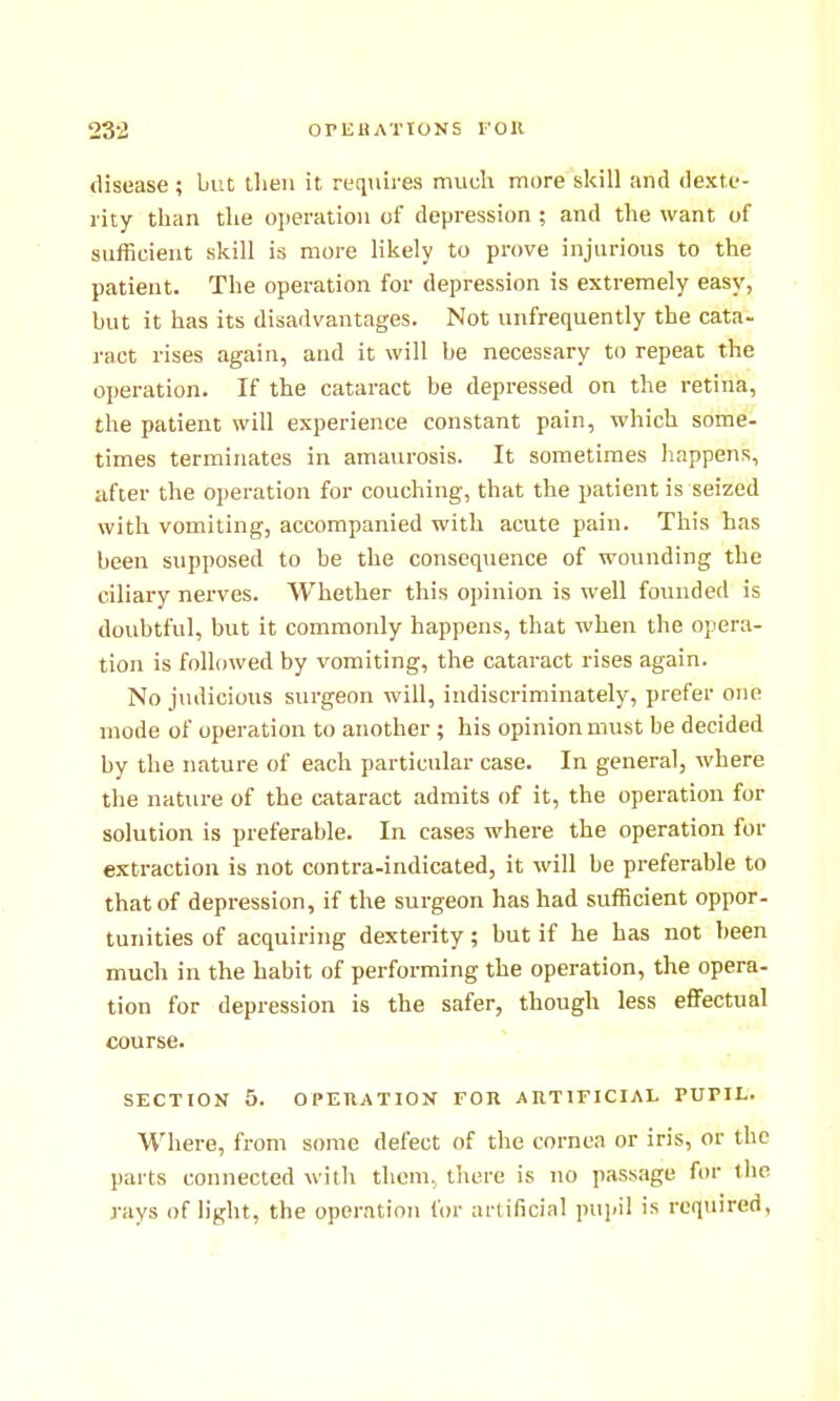 disease; but tlieii it requires much more skill and dexte- rity than the ojieration of depression ; and the want of sufficient skill is more likely to prove injurious to the patient. The operation for depression is extremely easy, but it has its disadvantages. Not unfrequently the cata- ract rises again, and it will be necessary to repeat the operation. If the cataract be depressed on the retina, the patient will experience constant pain, which some- times terminates in amaurosis. It sometimes happens, after the operation for couching, that the patient is seized with vomiting, accompanied with acute pain. This has been supposed to be the consequence of wounding the ciliary nerves. Whether this opinion is well founded is doubtful, but it commonly happens, that when the opera- tion is followed by vomiting, the cataract rises again. No judicious surgeon will, indiscriminately, prefer one mode of operation to another ; his opinion must be decided by the nature of each particular case. In general, where the nature of the cataract admits of it, the operation for solution is preferable. In cases where the operation for extraction is not contra-indicated, it will be preferable to that of depression, if the surgeon has had sufficient oppor- tunities of acquiring dexterity; but if he has not been much in the habit of performing the operation, the opera- tion for depression is the safer, though less effectual course. SECTION 5. OPEHATION for artificial PUPIL. Where, from some defect of the cornea or iris, or the parts connected with thcni, there is no passage for the rays of light, the operation for artificial pupil is required,