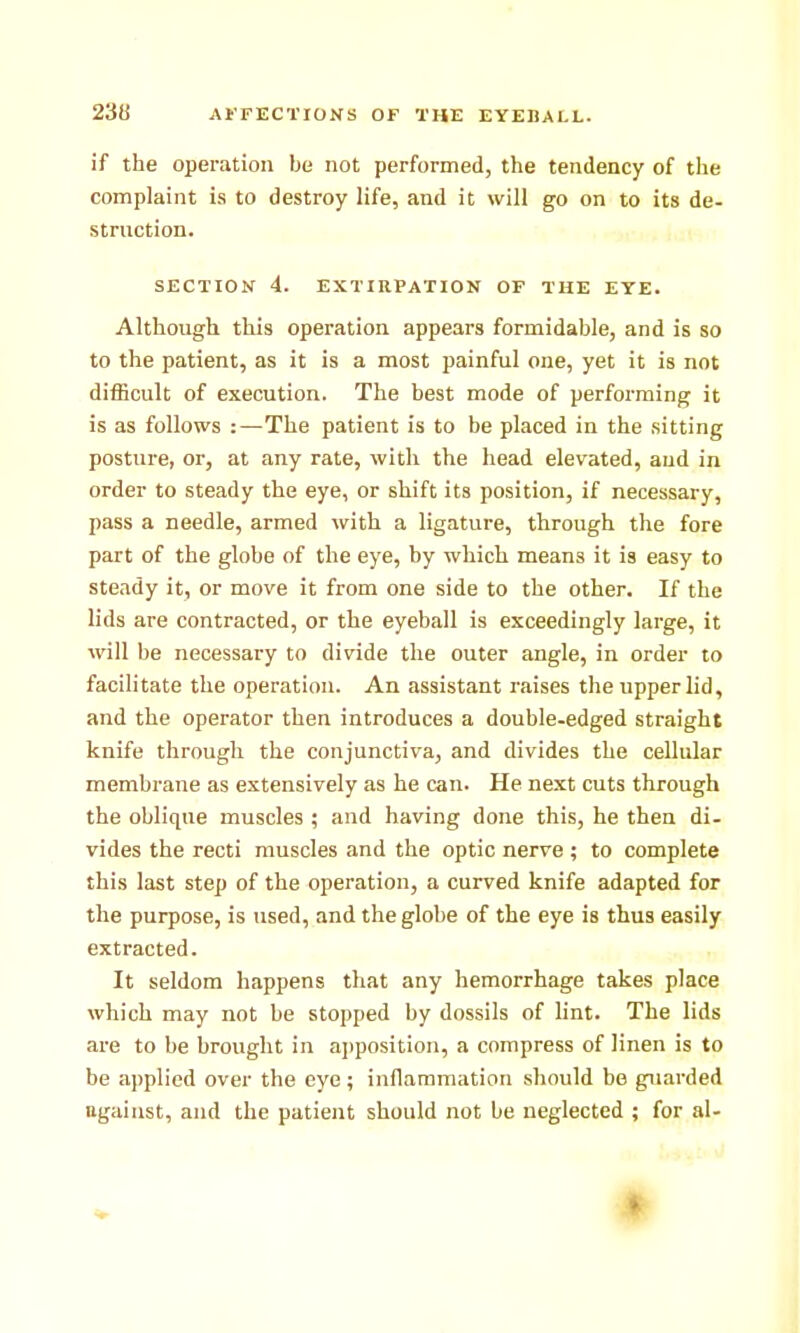 if the operation be not performed, the tendency of the complaint is to destroy life, and it will go on to its de- struction. SECTION 4. EXTIRPATION OF THE EYE. Although this operation appears formidable, and is so to the patient, as it is a most painful one, yet it is not difficult of execution. The best mode of performing it is as follows :—The patient is to be placed in the sitting posture, or, at any rate, with the head elevated, and in order to steady the eye, or shift its position, if necessary, pass a needle, armed with a ligature, through the fore part of the globe of the eye, by which means it is easy to steady it, or move it from one side to the other. If the lids are contracted, or the eyeball is exceedingly large, it will be necessary to divide the outer angle, in order to facilitate the operation. An assistant raises the upper lid, and the operator then introduces a double-edged straight knife through the conjunctiva, and divides the cellular membrane as extensively as he can. He next cuts through the oblique muscles ; and having done this, he then di- vides the recti muscles and the optic nerve ; to complete this last step of the operation, a curved knife adapted for the purpose, is used, and the globe of the eye is thus easily extracted. It seldom happens that any hemorrhage takes place which may not be stopped by dossils of lint. The lids are to be brought in ajjposition, a compress of linen is to be applied over the eye; inflammation should be guarded ngaiust, and the patient should not be neglected ; for al-