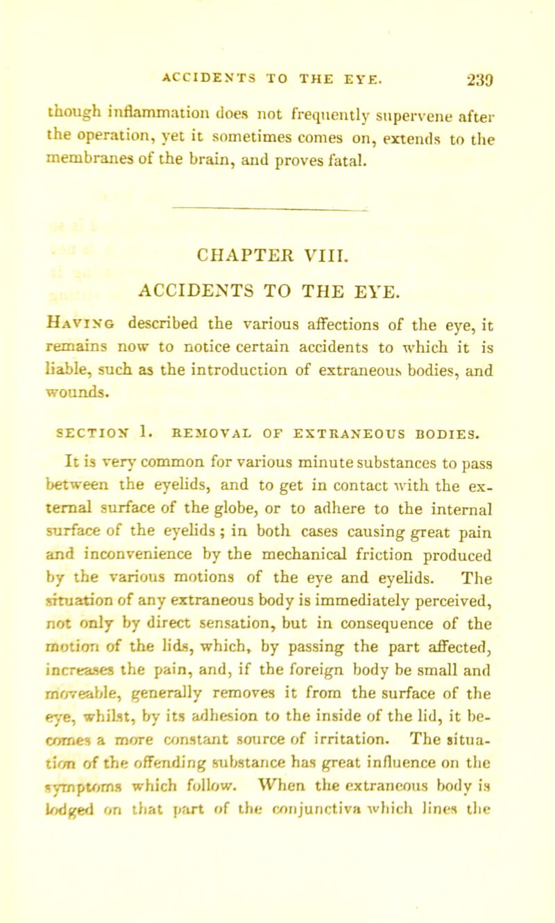 though inflammation does not frequently supervene after the operation, yet it sometimes comes on, extends to the membranes of the brain, and proves fatal. CHAPTER Vlir. ACCIDENTS TO THE EYE. Havikg described the various affections of the eye, it remains now to notice certain accidents to which it is liable, such as the introduction of extraneous bodies, and wotLttds. SECTION' 1. REMOVAL OF EXTRAXEOUS BODIES. It is ver^- common for vai-ious minute substances to pass between the eyelids, and to get in contact with the ex- ternal surface of the globe, or to adhere to the internal surface of the eyelids ; in both cases causing great pain and inconvenience by the mechanical friction produced by the various motions of the eye and eyelids. The situation of any extraneous body is immediately perceived, not only by direct sensation, but in consequence of the motion of the lids, which, by passing the part affected, increases the pain, and, if the foreign body be small and moveable, generally removes it from the surface of the eye, whilst, by its adhesion to the inside of the lid, it be- comes a more wjnstant source of irritation. The sitiia- tic/n of the offending substance has great influence on the symptoms which follow. When the extraneous body is lodged on that part of the conjunctiva which lines the