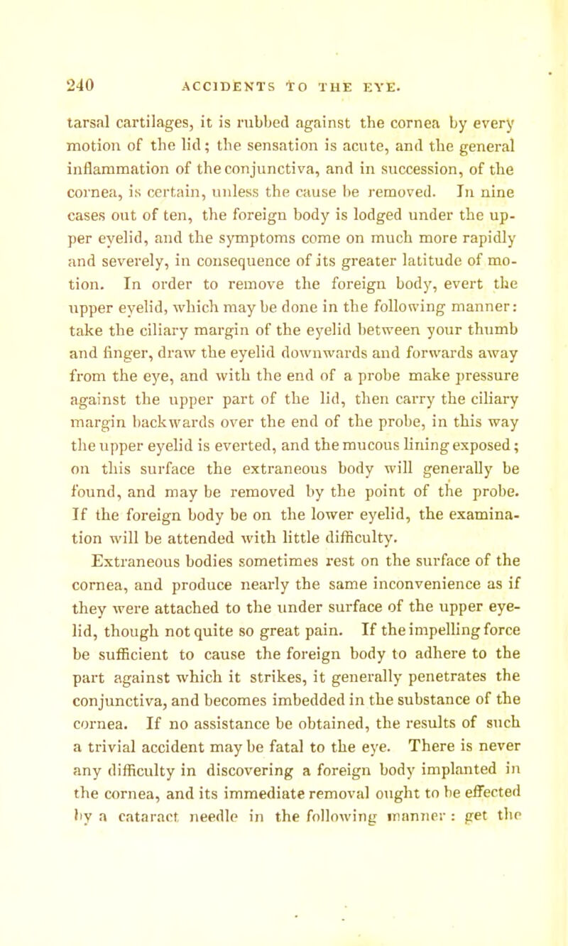 tarsal cartilages, it is rubbed against the cornea by every motion of the lid; the sensation is acute, and the general inflammation of the conjunctiva, and in succession, of the cornea, is certain, unless the cause l>e removed. In nine cases out of ten, the foreign body is lodged under the up- per eyelid, and the symptoms come on much more rapidly and severely, in consequence of its greater latitude of mo- tion. In order to remove the foreign body, evert the upper evelid, which may be done in the following manner: take the ciliary margin of the eyelid l)etween your thumb and finger, draw the eyelid downwards and forwards away from the eye, and with the end of a probe make pressure against the upper part of the lid, then carry the ciliary margin backwards over the end of the probe, in this way the upper eyelid is everted, and the mucous lining exposed; on this surface the extraneous body will generally be found, and may be removed by the point of the probe. If the foreign body be on the lower eyelid, the examina- tion will be attended with little difficulty. Extraneous bodies sometimes rest on the surface of the cornea, and produce nearly the same inconvenience as if they were attached to the under surface of the upper eye- lid, though not quite so great pain. If the impelhng force be sufficient to cause the foreign body to adhere to the part against which it strikes, it generally penetrates the conjunctiva, and becomes imbedded in the substance of the cornea. If no assistance be obtained, the results of such a trivial accident may be fatal to the eye. There is never any difficulty in discovering a foreign body implanted in the cornea, and its immediate removal ought to he efl^ected liy a cataract needle in the following manner : pet the