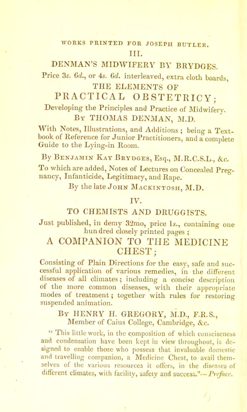 WORKS PRINTED FOR JOSEPH BUTLEIl. III. DENMAN'S MIDWIFERY BY BRYDGES. Price 3s. Gd., or 4s. Gd. interleaved, extra cloth boards, THE ELEMENTS OF PRACTICAL OESTETRICY; Developing the Principles and Practice of Blidwifery. By THOMAS DENMAN, M.D. With Notes, Illustrations, and Additions ; being a Text- book of Reference for Junior Practitioners, and a complete Guide to the Lying-in Room. By Benjamin Kay Brydges, Esq., M.R.C.S.L., &c. To which are added, Notes of Lectures on Concealed Pre-- nancy, Infanticide, Legitimacy, and Rape. By the late John Mackintosh, M.D. IV. TO CHEMISTS AND DRUGGISTS. Just published, in deray 32mo, price Is., containing one hundred closely printed pages ; A COMPANION TO THE MEDICINE CHEST; Consisting of Plain Directions for the easy, safe and suc- cessful application of various remedies, in the dillerent diseases of all climates; including a concise description of the more common diseases, with their appropriate modes of treatment; together with rules for restoring suspended animation. By henry H. GREGORY, M.D., F.R.S., Member of Cains College, Cambridge, &c.  This little work, in tlic composition of wliicli conscisciiess and condensation have been kept in view thioughoiit, is de- signed to enable those who possess that invaluable doiiieslic and travelling companion, a Medicine Chest, to avail them- selves of the various resoiuces it offers, in the disrases ot different climates, with I'aciMty, safely and success.--/ir/na-.