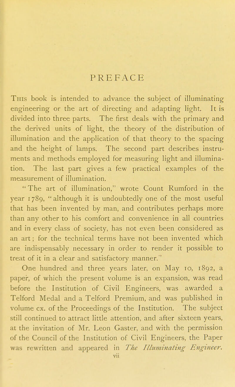 PREFACE This book is intended to advance the subject of illuminating engineering or the art of directing and adapting light. It is divided into three parts. The first deals with the primary and the derived units of light, the theory of the distribution of illumination and the application of that theory to the spacing and the height of lamps. The second part describes instru- ments and methods employed for measuring light and illumina- tion. The last part gives a few practical examples of the measurement of illumination.  The art of illumination, wrote Count Rumford in the year 1789, although it is undoubtedly one of the most useful that has been invented by man, and contributes perhaps more than anv other to his comfort and convenience in all countries J and in every class of society, has not even been considered as an art; for the technical terms have not been invented which are indispensably necessary in order to render it possible to treat of it in a clear and satisfactory manner. One hundred and three years later, on May to, 1892, a paper, of which the present volume is an expansion, was read before the Institution of Civil Engineers, was awarded a Telford Medal and a Telford Premium, and was published in volume ex. of the Proceedings of the Institution. The subject still continued to attract little attention, and after sixteen years, at the invitation of Mr. Leon Gaster, and with the permission of the Council of the Institution of Civil Engineers, the Paper was rewritten and appeared in The Illuminating Engineer.