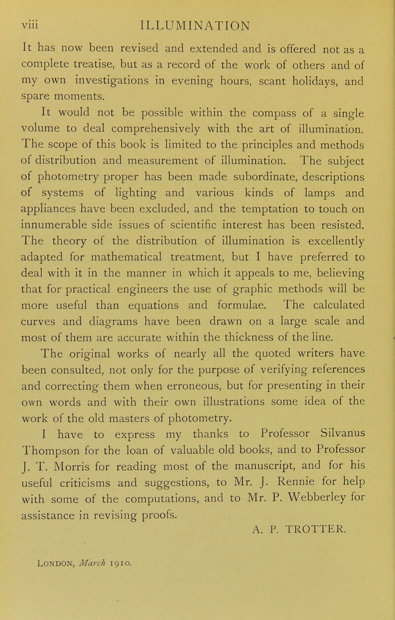 It has now been revised and extended and is offered not as a complete treatise, but as a record of the work of others and of my own investigations in evening hours, scant holidays, and spare moments. It would not be possible within the compass of a single volume to deal comprehensively with the art of illumination. The scope of this book is limited to the principles and methods of distribution and measurement of illumination. The subject of photometry proper has been made subordinate, descriptions of systems of lighting and various kinds of lamps and appliances have been excluded, and the temptation to touch on innumerable side issues of scientific interest has been resisted. The theory of the distribution of illumination is excellently adapted for mathematical treatment, but I have preferred to deal with it in the manner in which it appeals to me, believing that for practical engineers the use of graphic methods will be more useful than equations and formulae. The calculated curves and diagrams have been drawn on a large scale and most of them are accurate within the thickness of the line. The original works of nearly all the quoted writers have been consulted, not only for the purpose of verifying references and correcting them when erroneous, but for presenting in their own words and with their own illustrations some idea of the work of the old masters of photometry. I have to express my thanks to Professor Silvanus Thompson for the loan of valuable old books, and to Professor J. T. Morris for reading most of the manuscript, and for his useful criticisms and suggestions, to Mr. J. Rennie for help with some of the computations, and to Mr. P. Webberley for assistance in revising proofs. A. P. TROTTER. London, March 1910.