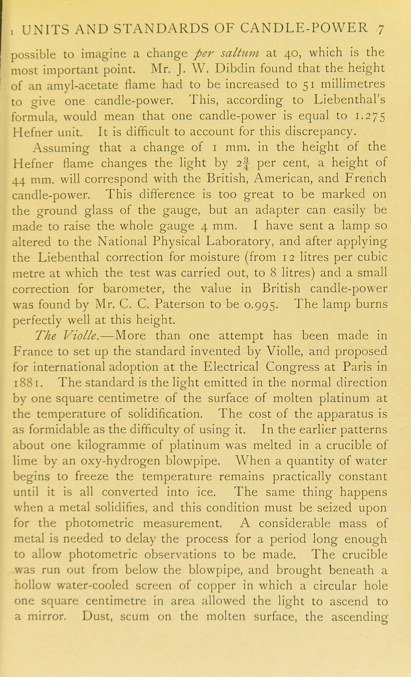 possible to imagine a change per saltum at 40, which is the most important point. Mr. J. W. Dibdin found that the height of an amyl-acetate flame had to be increased to 51 millimetres to give one candle-power. This, according to Liebenthal's formula, would mean that one candle-power is equal to 1.275 Hefner unit. It is difficult to account for this discrepancy. Assuming that a change of 1 mm. in the height of the Hefner flame changes the light by i\ per cent, a height of 44 mm. will correspond with the British, American, and French candle-power. This difference is too great to be marked on the ground glass of the gauge, but an adapter can easily be made to raise the whole gauge 4 mm. I have sent a lamp so altered to the National Physical Laboratory, and after applying the Liebenthal correction for moisture (from 12 litres per cubic metre at which the test was carried out, to 8 litres) and a small correction for barometer, the value in British candle-power was found by Mr. C. C. Paterson to be 0.995. The lamp burns perfectly well at this height. The Violle.—More than one attempt has been made in France to set up the standard invented by Violle, and proposed for international adoption at the Electrical Congress at Paris in 1881. The standard is the light emitted in the normal direction by one square centimetre of the surface of molten platinum at the temperature of solidification. The cost of the apparatus is as formidable as the difficulty of using it. In the earlier patterns about one kilogramme of platinum was melted in a crucible of lime by an oxy-hydrogen blowpipe. When a quantity of water begins to freeze the temperature remains practically constant until it is all converted into ice. The same thing happens when a metal solidifies, and this condition must be seized upon for the photometric measurement. A considerable mass of metal is needed to delay the process for a period long enough to allow photometric observations to be made. The crucible was run out from below the blowpipe, and brought beneath a hollow water-cooled screen of copper in which a circular hole one square centimetre in area allowed the light to ascend to a mirror. Dust, scum on the molten surface, the ascending