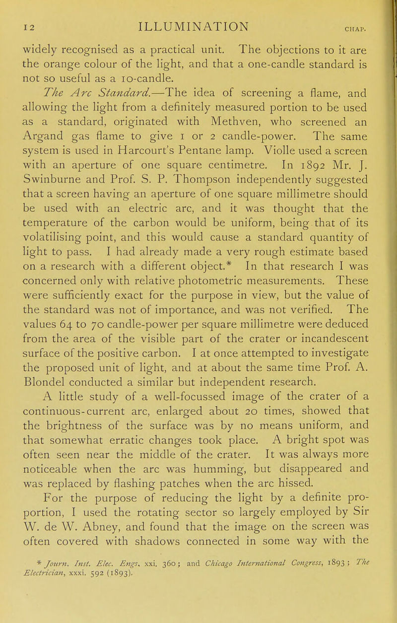 widely recognised as a practical unit. The objections to it are the orange colour of the light, and that a one-candle standard is not so useful as a io-candle. The Arc Standard.—The idea of screening a flame, and allowing the light from a definitely measured portion to be used as a standard, originated with Methven, who screened an Argand gas flame to give i or 2 candle-power. The same system is used in Harcourt's Pentane lamp. Violle used a screen with an aperture of one square centimetre. In 1892 Mr. J. Swinburne and Prof. S. P. Thompson independently suggested that a screen having an aperture of one square millimetre should be used with an electric arc, and it was thought that the temperature of the carbon would be uniform, being that of its volatilising point, and this would cause a standard quantity of light to pass. I had already made a very rough estimate based on a research with a different object.* In that research I was concerned only with relative photometric measurements. These were sufficiently exact for the purpose in view, but the value of the standard was not of importance, and was not verified. The values 64 to 70 candle-power per square millimetre were deduced from the area of the visible part of the crater or incandescent surface of the positive carbon. I at once attempted to investigate the proposed unit of light, and at about the same time Prof. A. Blondel conducted a similar but independent research. A little study of a well-focussed image of the crater of a continuous-current arc, enlarged about 20 times, showed that the brightness of the surface was by no means uniform, and that somewhat erratic changes took place. A bright spot was often seen near the middle of the crater. It was always more noticeable when the arc was humming, but disappeared and was replaced by flashing patches when the arc hissed. For the purpose of reducing the light by a definite pro- portion, I used the rotating sector so largely employed by Sir W. de W. Abney, and found that the image on the screen was often covered with shadows connected in some way with the * Journ. Inst. Elec. Engs. xxi. 360; and Chicago International Congress, 1893; The Electrician, xxxi. 592 (1893).