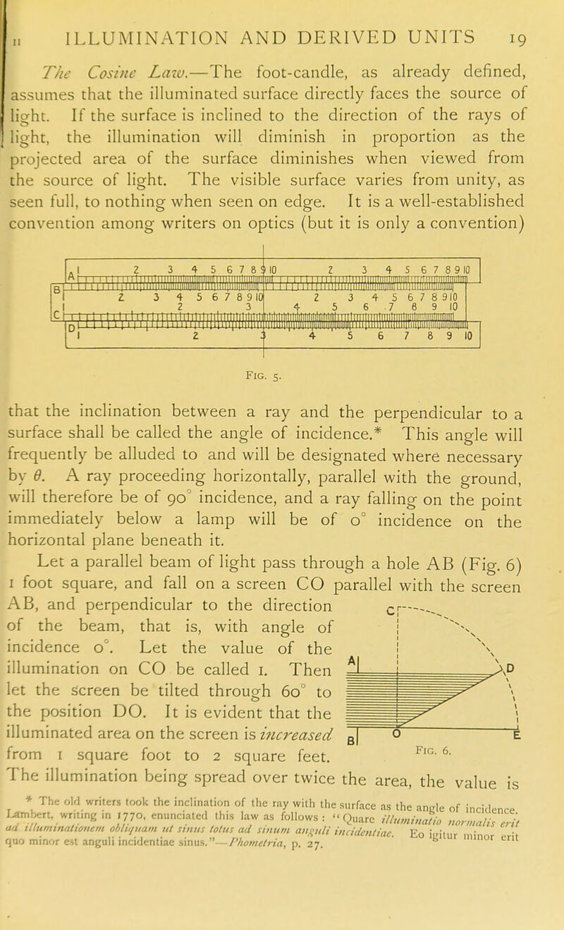 The Cosine Lata.—The foot-candle, as already defined, assumes that the illuminated surface directly faces the source of light. If the surface is inclined to the direction of the rays of light, the illumination will diminish in proportion as the projected area of the surface diminishes when viewed from the source of light. The visible surface varies from unity, as seen full, to nothing when seen on edge. It is a well-established convention among writers on optics (but it is only a convention) 4 5 6 7 8 ttta 4 5 6 7 8 9 I0{ 2 3 J? mm 553 rm 4 S 6 7 8 9 10 3 4 6 S 6 7 8 910 7 8 9 10 I Will) lllil MllWillllllll' 8 9 10 Fig. 5. that the inclination between a ray and the perpendicular to a surface shall be called the angle of incidence.* This angle will frequently be alluded to and will be designated where necessary by 0. A ray proceeding horizontally, parallel with the ground, will therefore be of 90° incidence, and a ray falling on the point immediately below a lamp will be of o° incidence on the horizontal plane beneath it. Let a parallel beam of light pass through a hole AB (Fig. 6) 1 foot square, and fall on a screen CO parallel with the screen AB, and perpendicular to the direction of the beam, that is, with angle of incidence o°. Let the value of the illumination on CO be called 1. Then let the screen be tilted throueh 6o° to the position DO. It is evident that the illuminated area on the screen is increased from 1 square foot to 2 square feet. The illumination being spread over twice the area, the value is * The old writers took the inclination of the ray with the surface as the anEle of incidence Lambert, wnt.ng ,n .770, enunciated this law as follows:  Ouarc illuminatio nonnalhcrit ad illuminatwnem antiquum ut sinus lotus ad sinum dttguli incidmtiat. Eo imtur minor ,ri, quo minor est anguli incidentiae sinus.—Phometria, p. 27. b 1 Fig. 6.