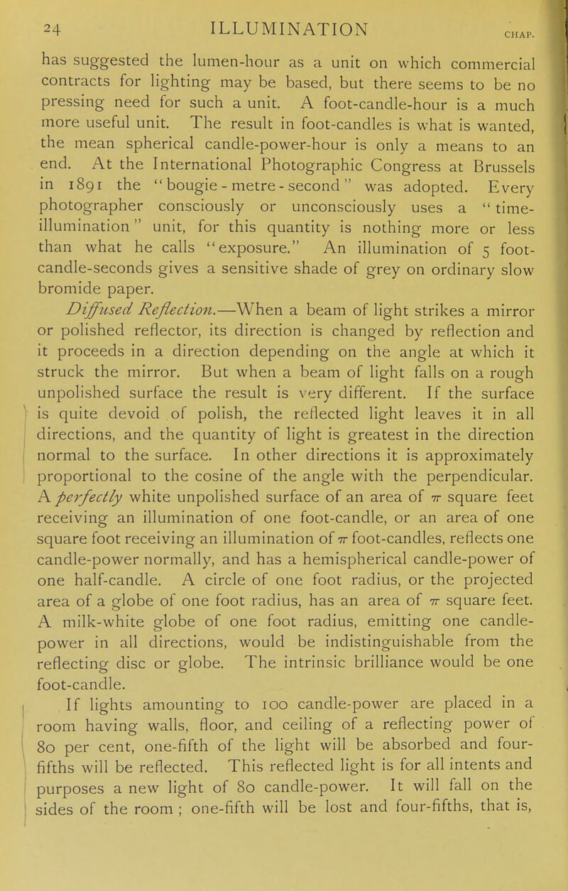 CHAP. has suggested the lumen-hour as a unit on which commercial contracts for lighting may be based, but there seems to be no pressing need for such a unit. A foot-candle-hour is a much more useful unit. The result in foot-candles is what is wanted, the mean spherical candle-power-hour is only a means to an end. At the International Photographic Congress at Brussels in 1891 the  bougie - metre - second  was adopted. Every photographer consciously or unconsciously uses a  time- illumination  unit, for this quantity is nothing more or less than what he calls exposure. An illumination of 5 foot- candle-seconds gives a sensitive shade of grey on ordinary slow bromide paper. Diffused Reflection.—When a beam of light strikes a mirror or polished reflector, its direction is changed by reflection and it proceeds in a direction depending on the angle at which it struck the mirror. But when a beam of light falls on a rough unpolished surface the result is very different. If the surface is quite devoid of polish, the reflected light leaves it in all directions, and the quantity of light is greatest in the direction normal to the surface. In other directions it is approximately proportional to the cosine of the angle with the perpendicular. A perfectly white unpolished surface of an area of ir square feet receiving an illumination of one foot-candle, or an area of one square foot receiving an illumination of ir foot-candles, reflects one candle-power normally, and has a hemispherical candle-power of one half-candle. A circle of one foot radius, or the projected area of a globe of one foot radius, has an area of 7r square feet. A milk-white globe of one foot radius, emitting one candle- power in all directions, would be indistinguishable from the reflecting disc or globe. The intrinsic brilliance would be one foot-candle. If lights amounting to 100 candle-power are placed in a room having walls, floor, and ceiling of a reflecting power of 80 per cent, one-fifth of the light will be absorbed and four- fifths will be reflected. This reflected light is for all intents and purposes a new light of 80 candle-power. It will fall on the sides of the room ; one-fifth will be lost and four-fifths, that is,