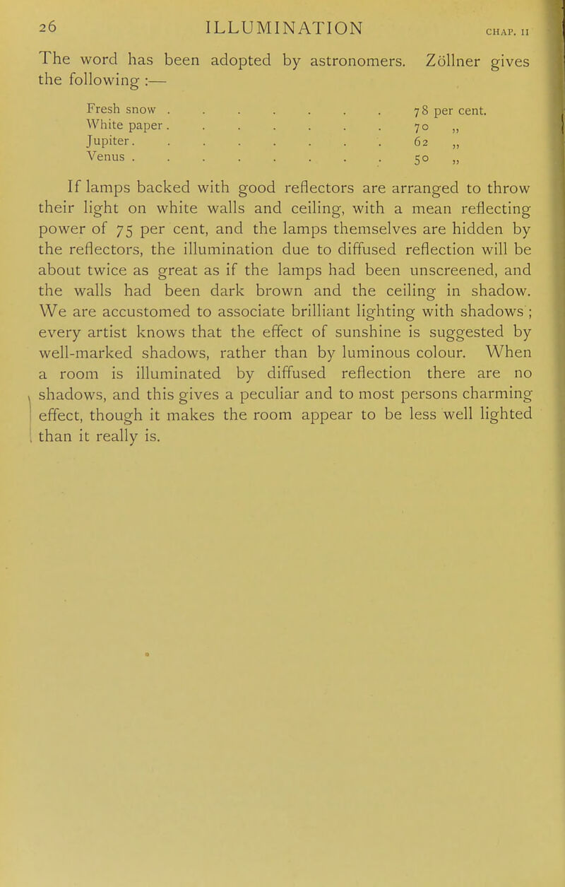 CHAP. II The word has been adopted by astronomers. Zollner gives the following :— Fresh snow . . . . . . . 78 per cent. White paper. . . . . . . 70 ,, Jupiter ;. 62 „ Venus 50 „ If lamps backed with good reflectors are arranged to throw their light on white walls and ceiling, with a mean reflecting power of 75 per cent, and the lamps themselves are hidden by the reflectors, the illumination due to diffused reflection will be about twice as great as if the lamps had been unscreened, and the walls had been dark brown and the ceiling in shadow. We are accustomed to associate brilliant lighting with shadows ; every artist knows that the effect of sunshine is suggested by well-marked shadows, rather than by luminous colour. When a room is illuminated by diffused reflection there are no shadows, and this gives a peculiar and to most persons charming effect, though it makes the room appear to be less well lighted than it really is.