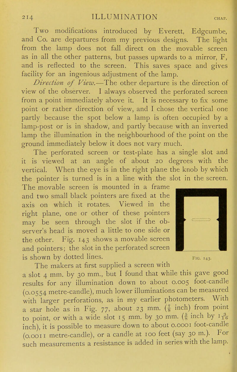 CHAP. Two modifications introduced by Everett, Edgcumbe, and Co. are departures from my previous designs. The light from the lamp does not fall direct on the movable screen as in all the other patterns, but passes upwards to a mirror, F, and is reflected to the screen. This saves space and gives facility for an ingenious adjustment of the lamp. Direction of View.—The other departure is the direction of view of the observer. I always observed the perforated screen from a point immediately above it. It is necessary to fix some point or rather direction of view, and I chose the vertical one partly because the spot below a lamp is often occupied by a lamp-post or is in shadow, and partly because with an inverted lamp the illumination in the neighbourhood of the point on the ground immediately below it does not vary much. The perforated screen or test-plate has a single slot and it is viewed at an angle of about 20 degrees with the vertical. When the eye is in the right plane the knob by which the pointer is turned is in a line with the slot in the screen. The movable screen is mounted in a frame and two small black pointers are fixed at the axis on which it rotates. Viewed in the right plane, one or other of these pointers may be seen through the slot if the ob- server's head is moved a little to one side or the other. Fig. 143 shows a movable screen and pointers; the slot in the perforated screen is shown by dotted lines. fig. 143. The makers at first supplied a screen with a slot 4 mm. by 30 mm., but I found that while this gave good results for any illumination down to about 0.005 foot-candle (0.0554 metre-candle), much lower illuminations can be measured with larger perforations, as in my earlier photometers. With a star hole as in Fig. 77, about 23 mm. (f inch)^ from point to point, or with a wide slot 15 mm. by 30 mm. (f inch by 1^ inch), it is possible to measure down to about 0.0001 foot-candle (0.0011 metre-candle), or a candle at 100 feet (say 30 m.). For such measurements a resistance is added in series with the lamp.