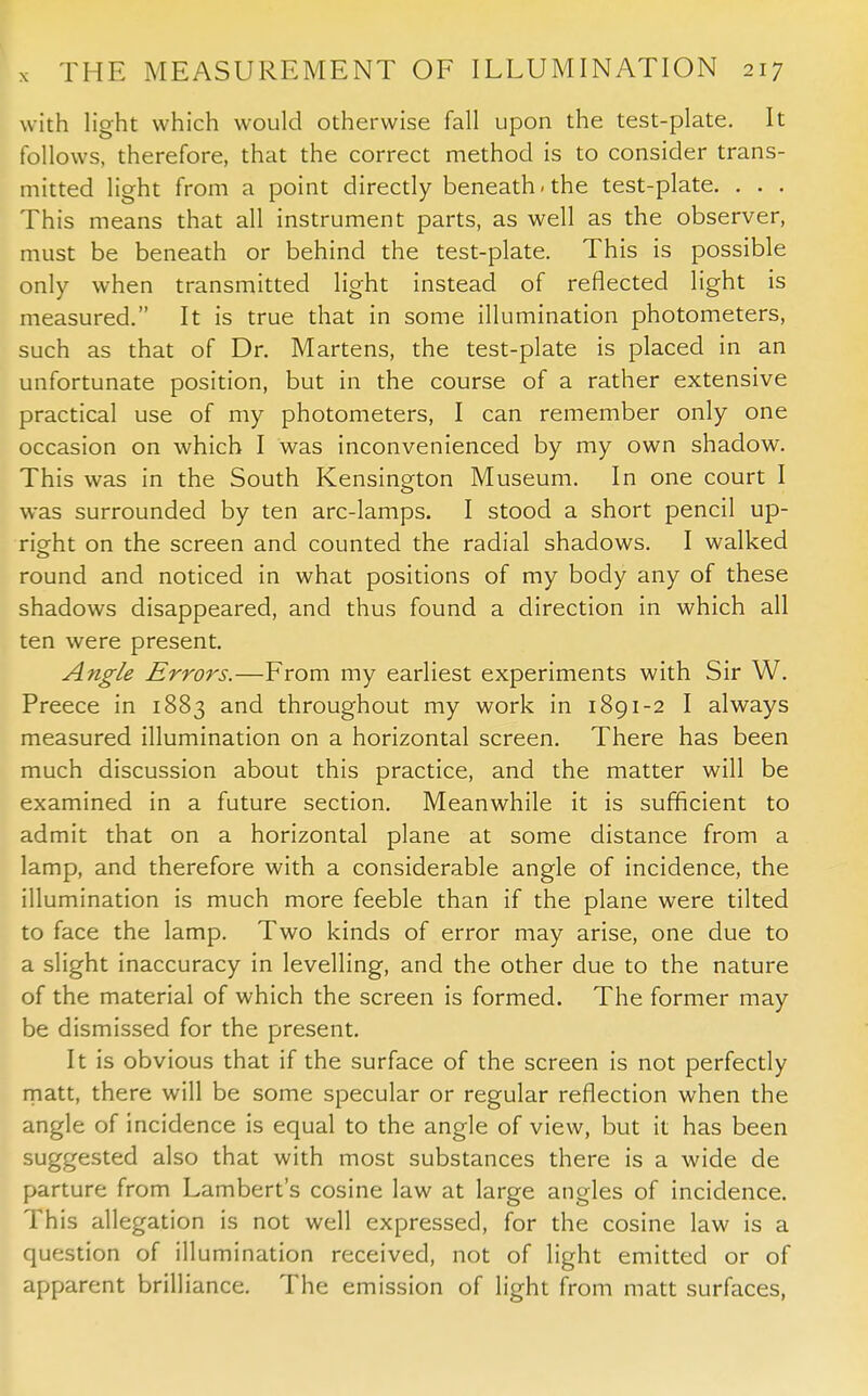 with light which would otherwise fall upon the test-plate. It follows, therefore, that the correct method is to consider trans- mitted light from a point directly beneath, the test-plate. . . . This means that all instrument parts, as well as the observer, must be beneath or behind the test-plate. This is possible only when transmitted light instead of reflected light is measured. It is true that in some illumination photometers, such as that of Dr. Martens, the test-plate is placed in an unfortunate position, but in the course of a rather extensive practical use of my photometers, I can remember only one occasion on which I was inconvenienced by my own shadow. This was in the South Kensington Museum. In one court I was surrounded by ten arc-lamps. I stood a short pencil up- right on the screen and counted the radial shadows. I walked round and noticed in what positions of my body any of these shadows disappeared, and thus found a direction in which all ten were present. Angle Errors.—From my earliest experiments with Sir W. Preece in 1883 and throughout my work in 1891-2 I always measured illumination on a horizontal screen. There has been much discussion about this practice, and the matter will be examined in a future section. Meanwhile it is sufficient to admit that on a horizontal plane at some distance from a lamp, and therefore with a considerable angle of incidence, the illumination is much more feeble than if the plane were tilted to face the lamp. Two kinds of error may arise, one due to a slight inaccuracy in levelling, and the other due to the nature of the material of which the screen is formed. The former may be dismissed for the present. It is obvious that if the surface of the screen is not perfectly matt, there will be some specular or regular reflection when the angle of incidence is equal to the angle of view, but it has been suggested also that with most substances there is a wide de parture from Lambert's cosine law at large angles of incidence. This allegation is not well expressed, for the cosine law is a question of illumination received, not of light emitted or of apparent brilliance. The emission of light from matt surfaces,