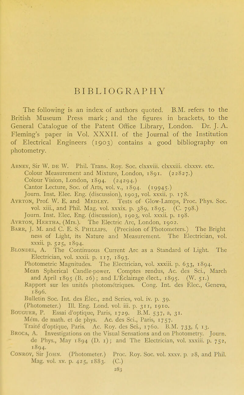 BIBLIOGRAPHY The following is an index of authors quoted. B.M. refers to the British Museum Press mark ; and the figures in brackets, to the General Catalogue of the Patent Office Library, London. Dr. J. A. Fleming's paper in Vol. XXXII. of the Journal of the Institution of Electrical Engineers (1903) contains a good bibliography on photometry. Abney, Sir W. de W. Phil. Trans. Roy. Soc. clxxviii. clxxxiii. clxxxv. etc. Colour Measurement and Mixture, London, 1891. (22827.) Colour Vision, London, 1894. (24294.) Cantor Lecture, Soc. of Arts, vol. v., 1894. (19945-) Journ. Inst. Elec. Eng. (discussion), 1903, vol. xxxii. p. 178. Ayrton, Prof. W. E. and Medley. Tests of Glow-Lamps, Proc. Phys. Soc. vol. xiii., and Phil. Mag. vol. xxxix. p. 389, 1895. (C. 798.) Journ. Inst. Elec. Eng. (discussion), 1903, vol. xxxii. p. 198. Ayrton, Hertha, (Mrs.). The Electric Arc, London, 1902. Barr, J. M. and C. E. S. Phillips. (Precision of Photometers.) The Bright ness of Light, its Nature and Measurement. The Electrician, vol. xxxii. p. 525, 1894. Blondel, A. The Continuous Current Arc as a Standard of Light. The Electrician, vol. xxxii. p. 117, 1893. Photometric Magnitudes. The Electrician, vol. xxxiii. p. 633, 1894. Mean Spherical Candle-power. Comptes rendus, Ac. des Sci., March and April 1895 (B. 26); and L'Eclairage elect., 1895. (W. 51.) Rapport sur les unites photometriques. Cong. Int. des Elec, Geneva, 1896. Bulletin Soc. Int. des Elec, 2nd Series, vol. iv. p. 39. (Photometer.) 111. Eng. Lond. vol. iii. p. 311, 1910. Bouguer, P. Essai d'optique, Paris, 1729. B.M. 537, a, 31. Mem. de math, et de phys. Ac des Sci., Paris, 1757. Traite d'optique, Paris. Ac. Roy. des Sci., 1760. B.M. 733, f, 13. Broca, A. Investigations on the Visual Sensations and on Photometry. Journ. de Phys., May 1894 (D. 1); and The Electrician, vol. xxxiii. p. 752, J 894. Conroy, Sir John. (Photometer.) Proc Roy. Soc. vol. xxxv. p. 28, and Phil. Mag. vol. xv. p. 425, 1883. (C.)