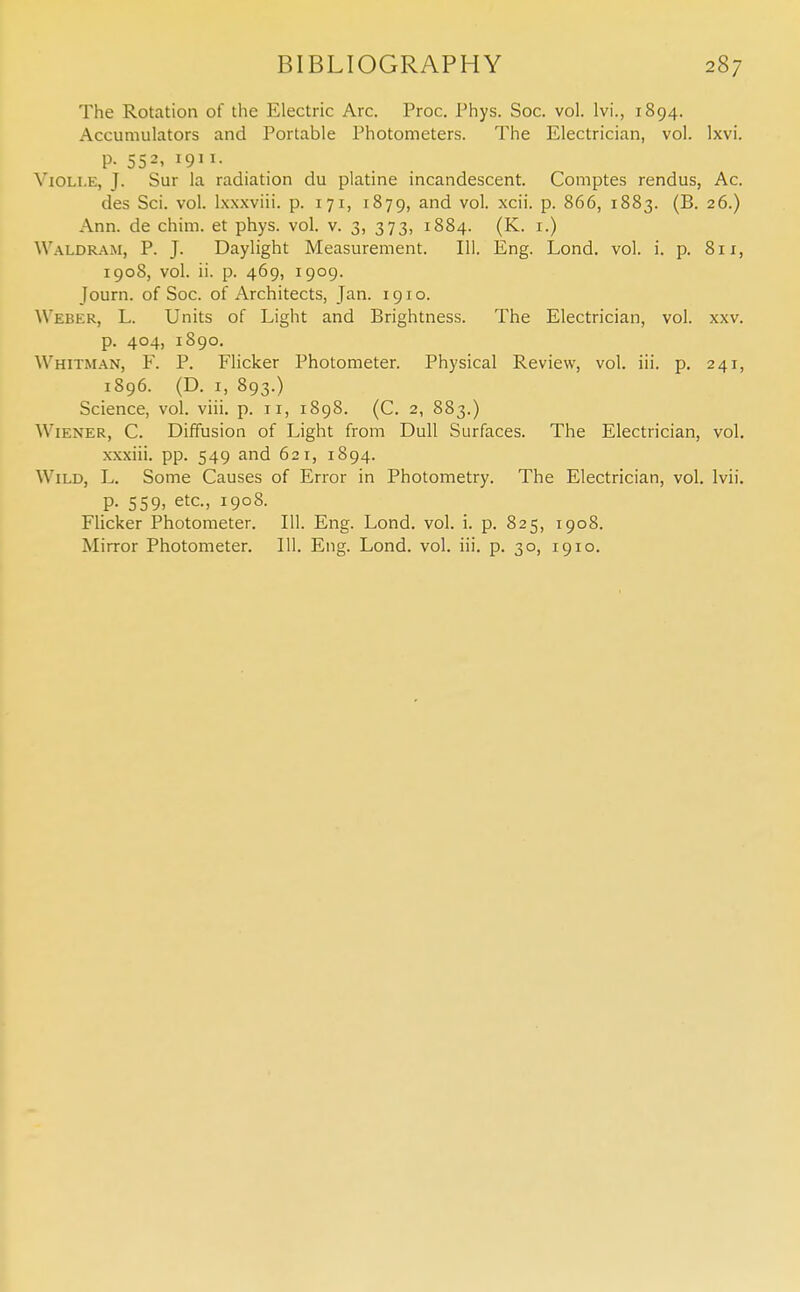 The Rotation of the Electric Arc. Proc. Phys. Soc. vol. lvi., 1894. Accumulators and Portable Photometers. The Electrician, vol. Ixvi. P- 552- !9J 1. Yioli.e, J- Sur la radiation du platine incandescent. Comptes rendus, Ac. des Sci. vol. lxxxviii. p. 171, 1879, and vol. xcii. p. 866, 1883. (B. 26.) Ann. de chim. et phys. vol. v. 3, 373, 1884. (K. 1.) Waldram, P. J. Daylight Measurement. 111. Eng. Lond. vol. i. p. 811, 1908, vol. ii. p. 469, 1909. Journ. of Soc. of Architects, Jan. 1910. Weber, L. Units of Light and Brightness. The Electrician, vol. xxv. p. 404, 1890. Whitman, F. P. Flicker Photometer. Physical Review, vol. iii. p. 241, 1896. (D. 1, 893.) Science, vol. viii. p. 11, 1898. (C. 2, 883.) Wiener, C. Diffusion of Light from Dull Surfaces. The Electrician, vol. xxxiii. pp. 549 and 621, 1894. Wild, L. Some Causes of Error in Photometry. The Electrician, vol. lvii. p. 559, etc., 1908. Flicker Photometer. 111. Eng. Lond. vol. i. p. 825, 1908. Mirror Photometer. 111. Eng. Lond. vol. iii. p. 30, 1910.