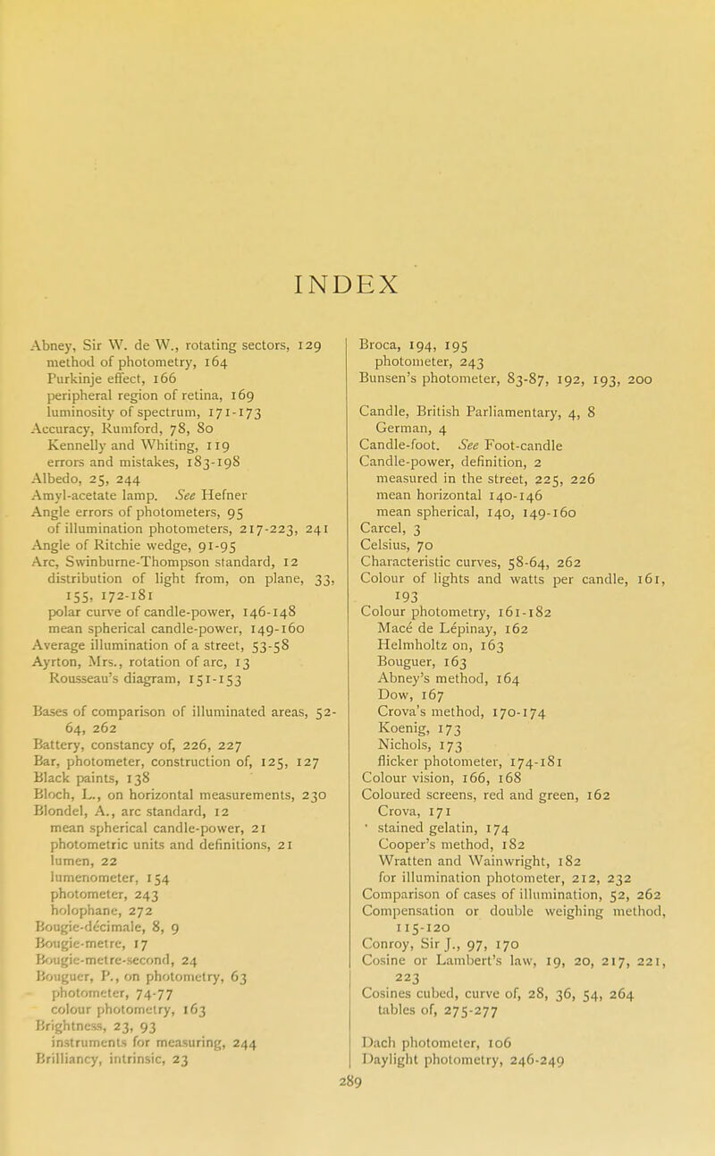 INDEX Abney, Sir W. de W., rotating sectors, 129 method of photometry, 164 Purkinje effect, 166 peripheral region of retina, 169 luminosity of spectrum, 171-173 Accuracy, Rumford, 78, 80 Kennelly and Whiting, 119 errors and mistakes, 183-198 Albedo, 25, 244 Amyl-acetate lamp. See Hefner Angle errors of photometers, 95 of illumination photometers, 217-223, 241 Angle of Ritchie wedge, 91-95 Arc, Swinburne-Thompson standard, 12 distribution of light from, on plane, 33, 155, 172-181 polar curve of candle-power, 146-148 mean spherical candle-power, 149-160 Average illumination of a street, 53-58 Ayrton, Mrs., rotation of arc, 13 Rousseau's diagram, 151-153 Bases of comparison of illuminated areas, 52- 64, 262 Battery, constancy of, 226, 227 Bar, photometer, construction of, 125, 127 Black paints, 138 Bloch, L., on horizontal measurements, 230 Blondel, A., arc standard, 12 mean spherical candle-power, 21 photometric units and definitions, 21 lumen, 22 lumenometer, 154 photometer, 243 holophane, 272 Bougie-decimale, 8, 9 Bougie-metre, 17 Bougie-metre-second, 24 Bouguer, P., on photometry, 63 photometer, 74-77 colour photometry, 163 Brightness, 23, 93 instruments for measuring, 244 Brilliancy, intrinsic, 23 Broca, 194, 195 photometer, 243 Bunsen's photometer, 83-87, 192, 193, 200 Candle, British Parliamentary, 4, 8 German, 4 Candle-foot. See Foot-candle Candle-power, definition, 2 measured in the street, 225, 226 mean horizontal 140-146 mean spherical, 140, 149-160 Carcel, 3 Celsius, 70 Characteristic curves, 58-64, 262 Colour of lights and watts per candle, 161, 193 Colour photometry, 161-182 Mace de Lepinay, 162 Helmholtz on, 163 Bouguer, 163 Abney!s method, 164 Dow, 167 Crova's method, 170-174 Koenig, 173 Nichols, 173 flicker photometer, 174-181 Colour vision, 166, 168 Coloured screens, red and green, 162 Crova, 171 ' stained gelatin, 174 Cooper's method, 182 Wratten and Wainwright, 182 for illumination photometer, 212, 232 Comparison of cases of illumination, 52, 262 Compensation or double weighing method, 115-120 Conroy, Sir J., 97, 170 Cosine or Lambert's law, 19, 20, 217, 221, 223 Cosines cubed, curve of, 28, 36, 54, 264 tables of, 275-277 Dach photometer, 106 Daylight photometry, 246-249