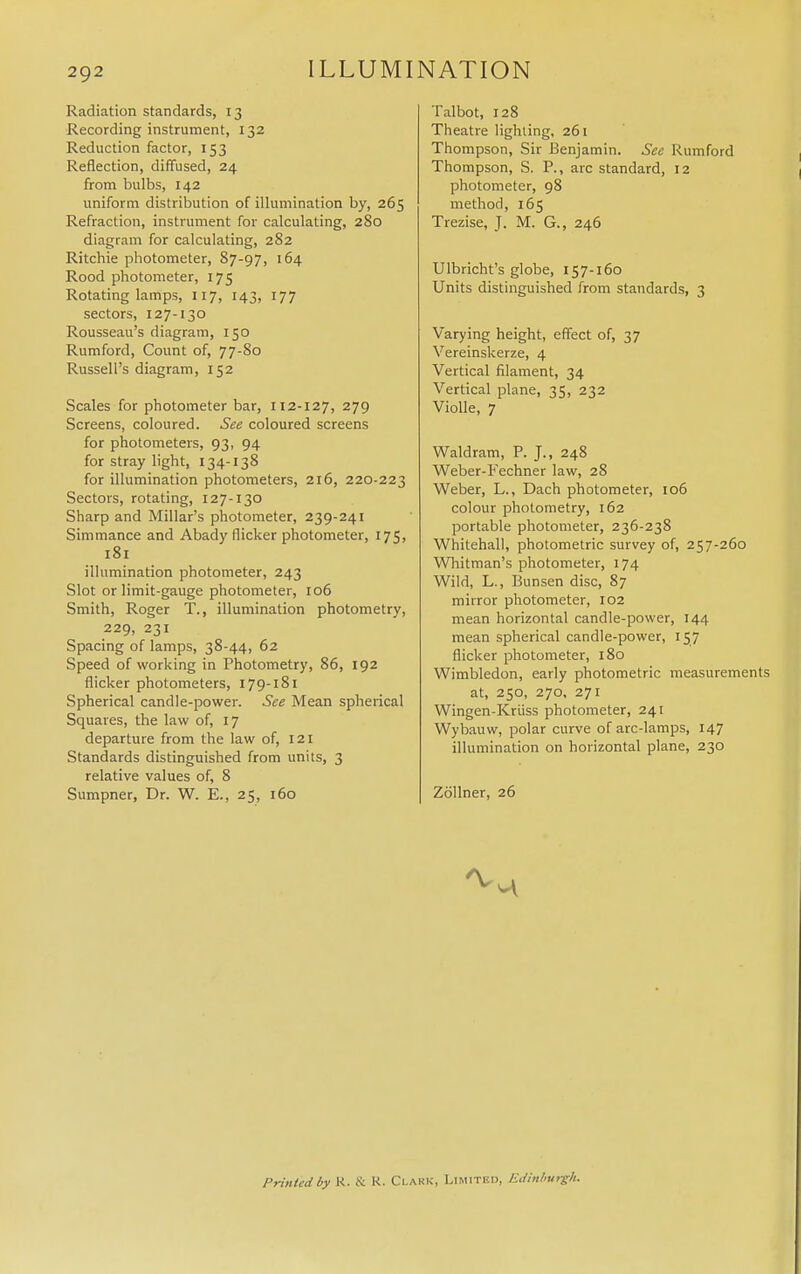 Radiation standards, 13 Recording instrument, 132 Reduction factor, 153 Reflection, diffused, 24 from bulbs, 142 uniform distribution of illumination by, 265 Refraction, instrument for calculating, 280 diagram for calculating, 282 Ritchie photometer, 87-97, 164 Rood photometer, 175 Rotating lamps, 117, 143, 177 sectors, 127-130 Rousseau's diagram, 150 Rumford, Count of, 77-80 Russell's diagram, 152 Scales for photometer bar, 112-127, 279 Screens, coloured. See coloured screens for photometers, 93, 94 for stray light, 134-138 for illumination photometers, 216, 220-223 Sectors, rotating, 127-130 Sharp and Millar's photometer, 239-241 Simmance and Abady flicker photometer, 175, 181 illumination photometer, 243 Slot or limit-gauge photometer, 106 Smith, Roger T., illumination photometry, 229, 231 Spacing of lamps, 38-44, 62 Speed of working in Photometry, 86, 192 flicker photometers, 179-181 Spherical candle-power. See Mean spherical Squares, the law of, 17 departure from the law of, 121 Standards distinguished from units, 3 relative values of, 8 Sumpner, Dr. W. E., 25, 160 Talbot, 128 Theatre lighting, 261 Thompson, Sir Benjamin. Sec Rumford Thompson, S. P., arc standard, 12 photometer, 98 method, 165 Trezise, J. M. G., 246 Ulbricht's globe, 157-160 Units distinguished from standards, 3 Varying height, effect of, 37 Vereinskerze, 4 Vertical filament, 34 Vertical plane, 35, 232 Violle, 7 Waldram, P. J., 248 Weber-Fechner law, 28 Weber, L., Dach photometer, 106 colour photometry, 162 portable photometer, 236-238 Whitehall, photometric survey of, 257-260 Whitman's photometer, 174 Wild, L., Bunsen disc, 87 mirror photometer, 102 mean horizontal candle-power, 144 mean spherical candle-power, 157 flicker photometer, 180 Wimbledon, early photometric measurements at, 250, 270, 271 Wingen-Kruss photometer, 241 Wybauw, polar curve of arc-lamps, 147 illumination on horizontal plane, 230 Zollner, 26 Printed by K. & R. Clark, Limited, Edinlurgh.