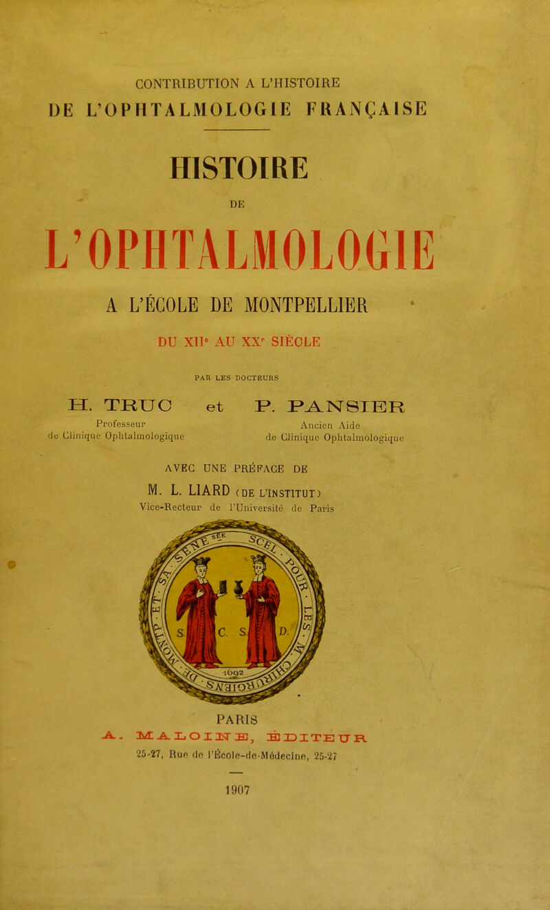 DE L'OPHTALMOLOGIE FRANÇAISE HISTOIRE DE L'OPHTALMOLOGIE A L'ÉCOLE DE MONTPELLIER DU XIP AU XX- SIÈCLE PAR LES DOCTEURS H. TRUC Professeur rJc Clinique Ophlalmologique et P. I^^NSIHIR Ancien Aide de Clinique Ophtalmologique AVEC UNE PREFACE DE M. L. LIARD (DE L'INSTITUT) Vice-Recteur de l'Université de Paris PARIS 25-27, Ruf! (In l'École-de-Médeciiie, 25-27 1907