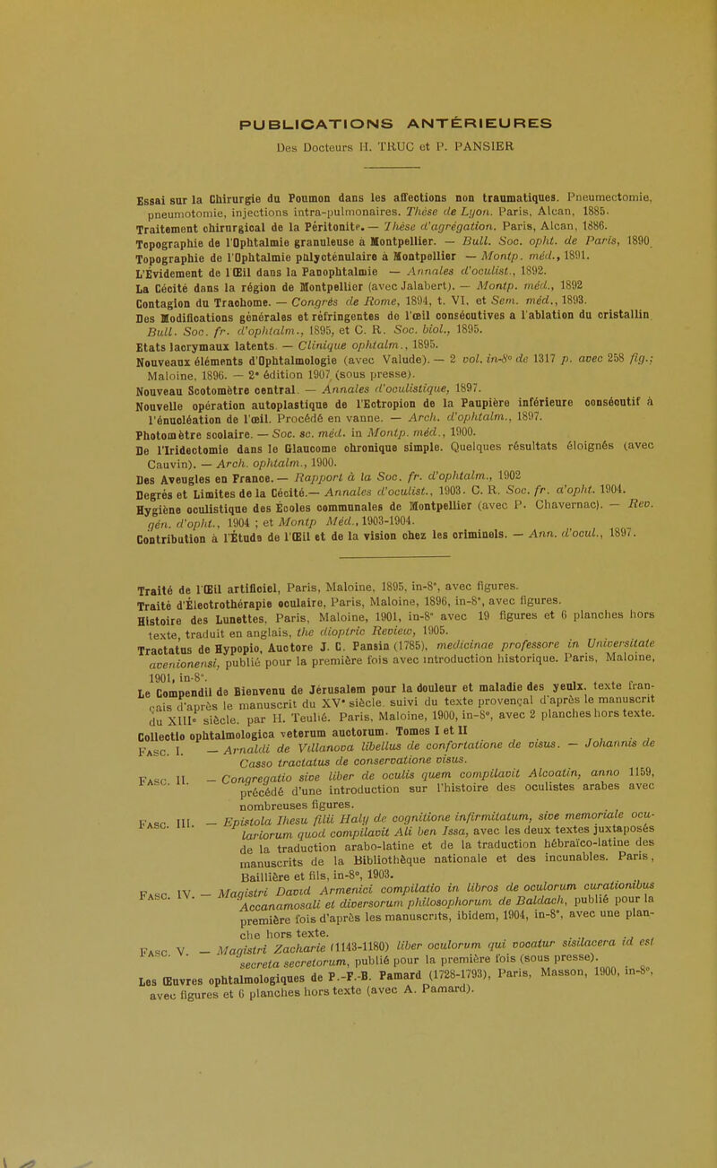 PUBLICATIONS ANTÉRIEURES Des Docteurs II. TRUC et P. PANSIER Essai sur la Chirurgie du Poumon dans les affections non tranmatiques. Pneumectomie, pneumotomie, injections intra-pulmonaires. Thèse de Lyon. Paris, Alcan, 1885. Traitement chirurgical de la Péritonitf. — Diése d'agrégation. Paris, Alcan, 1886. Topographie de l'Ophtalmie granuleuse à Montpellier. — Bull. Soc. opiit. de Paris, 1890 Topographie de l'Ophtalmie pttlycténulaire à Montpellier — Montp. méd., 18i)l. L'Évidement de 1 Œil dans la Panophtalmie — Annales d'oculisl., 1892. La Cécité dans la région de Montpellier (avec Jalabert). — Montp. méd., 1892 Contagion du Trachome. — Congrès de Rome, 1894, t. VI, et Sem. méd., 1893. Des Modifloations générales et réfringentes do l'œil consécutives a l'ablation du cristallin. Bull. Soc. fr. d'ophlalm., 1895, et C. R. Soc. bioL, 1895. Etats lacrymaux latents. — Clinique ophtalm., 1895. Nouveaux éléments d'Ophtalmologie (avec Valude). — 2 vol. inS de 1317 p. avec 258 fig.; Maloine, 1890. — 2' édition 1907 (sous presse). Nouveau Scotomètre central, — Annales d'oculistique, 1897. Nouvelle opération autoplastique de l'Eotropion de la Paupière inférieure consécutif à l'énucléation de l'œil. Procédé en vanne. — Aroh. d'ophtalm., 1897. Photomètre scolaire. — Soc. se. méd. in Montp. méd., 1900. De riridectomie dans le Glaucome chronique simple. Quelques résultats éloignés (avec Cauvin). — Arch. ophtalm., 1900. Des Aveugles en France. — Rapport à la Soc. fr. d'ophtalm., 1902 Degrés et Limites delà Cécité.- Annula d'oculist., 1903. C. R. Soc. fr. a'opht. 1904. Hygiène oculistique des Écoles communales de MontpeUier (avec P. Chavernac). - Rvo. gén. d'opht., 1904 ; et Montp il/ed., 1903-1904. Contribution à lÉtude de l'Œil et de la vision chez les criminels. - Ann. d'ocuL, 189/. Traité de l'Œil artiflciel, Paris, Maloine, 1895, in-8, avec figures. Traité d'Électrothérapie oculaire, Paris, Maloine, 1896, in-8', avec figures. Histoire des Lunettes. Paris, Maloine, 1901, in-8 avec 19 figures et 6 planches hors texte traduit en anglais, the dioptrie Reoiew, 1905. Tractatus de Hypopio, Auotore J. C. Pansin (1785), medicinae professore in Unicersitaie avenionensi, publié pour la première fois avec introduction historique. Pans, Maloine, 1901, in-8. ..... , + * r le Comoendil de Bienvenu de Jérusalem pour la douleur et maladie des yeulx. texte fian- çais d-après le manuscrit du XV siècle suivi du texte provençal d'après le manuscrit du xni« siècle, par II. Teulié. Paris, Maloine, 1900, in-8=, avec 2 planches hors texte. Colleotlo ophtalmologica veterum auotoium. Tomes I et II Faso. 1. - Arnaldi de Vdlanova libellus de confortatione de visus. - Joliannis de Casso tractatus de conseroatione visus. FA«r II - Conareqatio sive liber de oculis quem compilavit Alcoatin, anno 1159, ■ précédé d'une introduction sur Thistoire des oculistes arabes avec nombreuses figures. i?A«,r m - Epistola Ihesu filU Haly de cognitione infirmiialum, sive memorwXe ocu- i<ASC. iii. ^lariorum quod compilavit Ali ben Issa, avec les deux textes juxtaposés de la traduction arabo-latine et de la traduction hébraico-latine des manuscrits de la Bibliothèque nationale et des incunables. Pans, Baillière et fils, in-8°, 1903. Faso IV - Maqistri David Armenici compilatio in libros de oculorum curatiombus fASC. IV. aiversorum philosophorum de Baldach, publié pour la première fois d'après les manuscrits, ibidem, 1904, in-8°, avec une plan- che hors texte. . V - Maaistri Zacharie fll43-1180) liber oculorum qui vocatur scsdacera ,d a^t sécréta secretorum, publié pour la première l'ois (sous Presse) Les Œuvres ophtalmologiques de P.-F.-B. Pamard (1728-1793), Paris, Masson, 1900. .n-8», avec figures et 6 planches hors texte (avec A. Pa«>ard).