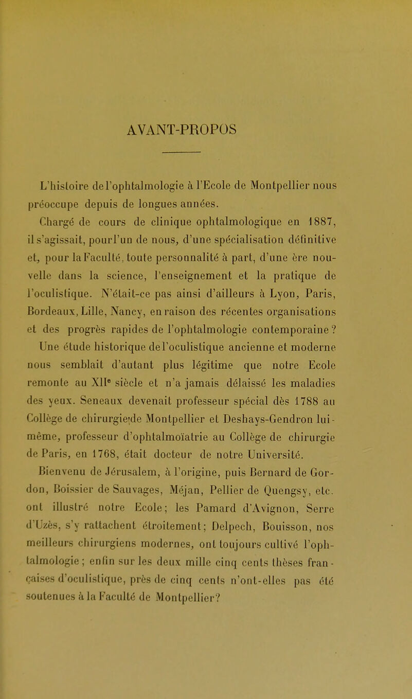 AVANT-PROPOS L'hisloire de l'ophtalmologie à l'Ecole de Montpellier nous préoccupe depuis de longues années. Chargé de cours de clinique ophtalmologique en 1887, il s'agissait, pourl'un de nous, d'une spécialisation définitive et, pour la Faculté, toute personnalité à part, d'une ère nou- velle dans la science, l'enseignement et la pratique de l'oculistique. N'était-ce pas ainsi d'ailleurs à Lyon, Paris, Bordeaux, Lille, Nancy, en raison des récentes organisations et des progrès rapides de l'ophtalmologie contemporaine ? Une étude historique deFoculistique ancienne et moderne nous semblait d'autant plus légitime que notre Ecole remonte au XII* siècle et n'a jamais délaissé les maladies des yeux. Seneaux devenait professeur spécial dès 1788 au Collège de chirurgie'de Montpellier et Deshays-Gendron lui- même, professeur d'ophtalmoïatrie au Collège de chirurgie de Paris, en 1768, était docteur de notre Université. Bienvenu de Jérusalem, à l'origine, puis Bernard de Gor- don, Boissier de Sauvages, Méjan, Pellier de Quengsy, etc. ont illustré notre Ecole; les Pamard d'Avignon, Serre d'Uzès, s'y rattachent étroitement; Delpech, Bouisson, nos meilleurs chirurgiens modernes, ont toujours cultivé l'oph- talmologie; enfin sur les deux mille cinq cents thèses fran- çaises d'oculistique, près de cinq cents n'ont-elles pas été soutenues à la Faculté de Montpellier?