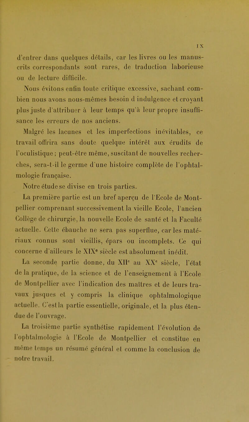 d'entrer dans quelques détails, car les livres ou les manus- crits correspondants sont rares, de traduction laborieuse ou de lecture difficile. Nous évitons enfin toute critique excessive, sachant com- bien nous avons nous-mêmes besoin d indulgence et croyant plus juste d'attribuer à leur temps qu'à leur propre insuffi- sance les erreurs de nos anciens. Malgré les lacunes et les imperfections inévitables, ce travail offrira sans doute quelque intérêt aux érudits de Toculistique ; peut-être même, suscitant de nouvelles recher- ches, sera-t-il le germe d'une histoire complète de l'ophtal- mologie française. Notre étude se divise en trois parties. La première partie est un bref aperçu de l'Ecole de Mont- pellier comprenant successivement la vieille Ecole, l'ancien Collège de chirurgie, la nouvelle Ecole de santé et la Faculté actuelle. Cette ébauche ne sera pas superflue, caries maté- riaux connus sont vieillis, épars ou incomplets. Ce qui concerne d'ailleurs le XIX« siècle est absolument inédit. La seconde partie donne, du XIP au XX' siècle, l'état delà pratique, de la science et de l'enseignement à l'Ecole de Montpellier avec l'indication des maîtres et de leurs tra- vaux jusques et y compris la clinique ophtalmologique actuelle. C'est la partie essentielle, originale, et la plus éten- due de l'ouvrage. La troisième partie synthétise rapidement l'évolution de rophtaimologie à l'Ecole de Montpellier et constitue en môme temps un résumé général et comme la conclusion de notre travail.