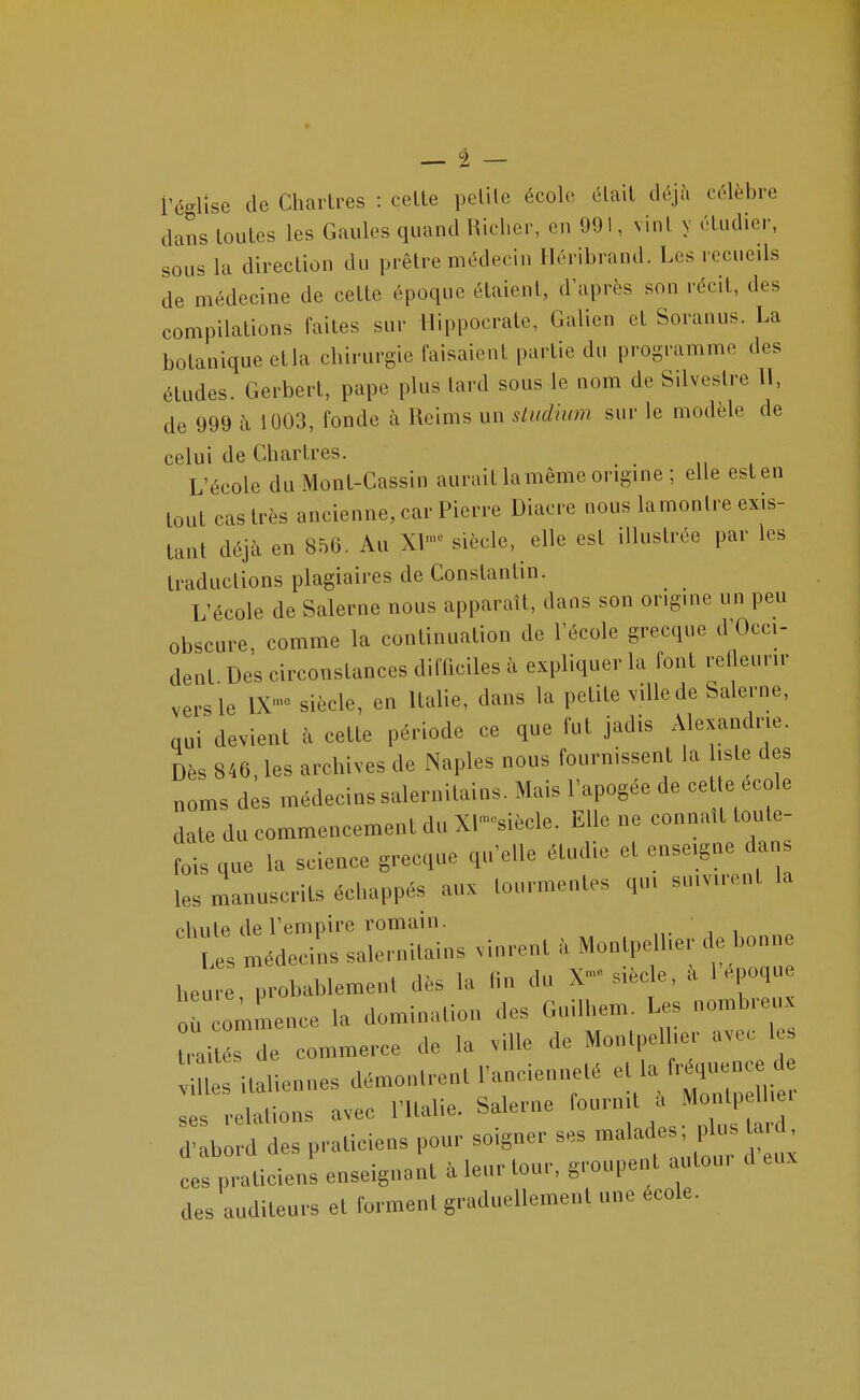 — â — i'église de Chartres : celte petite école était déjà célèbre dans toutes les Gaules quand Hicher, en 991, vint y étudier, sous la direction du prêtre médecin Iléribrand. Les recueils de médecine de cette époque étaient, d'après son récit, des compilations faites sur Hippocrate, Galien et Soranus. La botanique ctla chirurgie faisaient partie du programme des études. Gerbert, pape plus lard sous le nom de Silveslre 11, de 999 à 1003, fonde à Reims un sludium sur le modèle de celui de Chartres. L'école du Mont-Cassin aurait la même origine ; elle est en tout cas très ancienne, car Pierre Diacre nous la montre exis- tant déjà en 856. Au XI- siècle, elle est illustrée par les traductions plagiaires de Constantin. L'école de Salerne nous apparaît, dans son origine un peu obscure, comme la continuation de l'école grecque d'Occi- dent Des circonstances difficiles à expliquer la font refleurir vers le IX- siècle, en Italie, dans la petite ville de Salerne, qui devient à cette période ce que fut jadis Alexandrie. Dès 846, les archives de Naples nous fournissent la lisle des noms des médecins salernitains. Mais l'apogée de cet e école date du commencement du Xl^siècle. Elle ne connaît toute- fois que la science grecque qu'elle étudie et enseigne dans les manuscrits échappés aux tourmentes qui suivirent la chute de l'empire romain. „. , i Ls médecins sale.-nilains vinrent Monlpell.e,- de bonne Ueu probablemenl dés la fin du X-siècle, à l'époque r ommence la domination des Guilhem. Les nombreux rai s de commerce de la .ille de Monlpelher avec les m : italiennes démontrent rancienneté ^^^^^^^^ ses relations avec l'Italie. Salerne fournit a Montpetbe, d-Ib d des praticiens pour soigner ses malades; plus tard. 1: praticiens enseignant à leur tour, groupent autour d en. des auditeurs et forment graduellement une école.