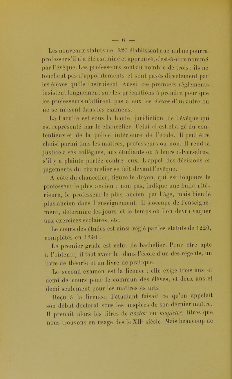 Les nouveaux slaUils de 1220 établissent que nul ne pourra professer s'il n'a été examiné et approuvé, c'est-à-dire nommé par l'évéque. Les professeurs sontau nombre de trois; ils ne touchent pas d'appointements et sont pa>fés directement par les élèves qu'ils instruisent. Aussi ces premiers règlements insistent longuement sur les précautions à prendre pour que les professeurs n'attirent pas à eux les élèves d'un autre ou ne se nuisent dans les examens. La Faculté est sous la haule juridiction de l'évéque qui est représenté par le chancelier. Celui-ci est chargé du con- tentieux et de la police intérieure de l'école. 11 peut être choisi parmi tous les maîtres, professeurs ou non. Il rend la justice à ses collègues, aux étudiants ou à leurs adversaires, s'il y a plainte portée contre eux. L'appel des décisions et jugements du chancelier se fait devant l'évéque. A côté du chancelier, ligure le doyen, qui est toujours le professeur le plus ancien : non pas, indique une bulle ulté- rieure, le professeur le plus ancien par l'âge, mais bien le plus ancien dans l'enseignement. Il s'occupe de l'enseigne- ment, détermine les jours et le temps oi^i l'on devra vaquer aux exercices scolaires, etc. Le cours des études est ainsi réglé parles statuts de 1220, complétés en 1240 : Le premier grade est celui de bachelier. Pour être apte à l'obtenir, il faut avoir lu, dans l'école d'un des régents, un livre de théorie et un livre de pratique. Le second examen est la licence : elle exige trois ans et demi de cours pour le commun des élèves, et deux ans et demi seulement pour les maîtres ès arts. Reçu à la licence, l'étudiant faisait ce qu'on appelait son début doctoral sous les auspices de son dernier maître. 11 prenait alors les titres de doclor ou magisfer, litres que nous trouvons en usage dès le XIl siècle. Mais beaucoup de