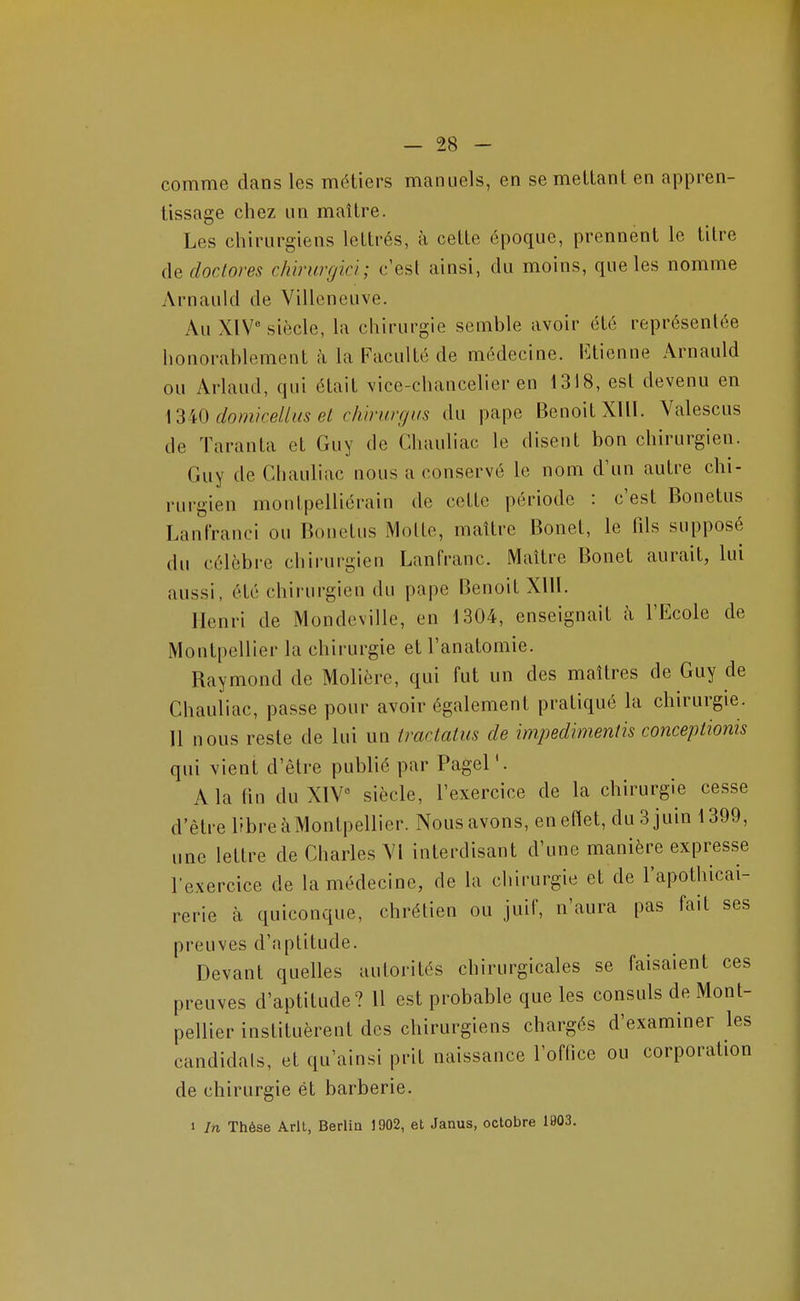 comme dans les métiers manuels, en se melLant en appren- tissage chez un maître. Les chirurgiens lettrés, à cette époque, prennent le titre dedoctores chirurgici; c'est ainsi, du moins, que les nomme Arnauld de Villeneuve. Au XIV siècle, la chirurgie semble avoir été représentée honorablement i\ la Faculté de médecine. Ktienne Arnauld ou Arlaud, qui était vice-chancelier en 1318, est devenu en \3W domicellus et c/w-urgus du pape Benoit XUl. Valescus de Taranta et Guy de Chauliac le disent bon chirurgien. Guy de Chauliac nous a conservé le nom d'un autre chi- rurgien montpelliérain de cette période : c'est Bonetus Lanfranci ou Bonetus Motte, maître Bonet, le fds supposé du célèbre chirurgien Lanfranc. Maître Bonet aurait, lui aussi, été chirurgien du pape Benoit XIU. Henri de Mondcville, en 1304, enseignait à l'Ecole de Montpellier la chirurgie et l'anatomie. Raymond de Molière, qui fut un des maîtres de Guy de Chauliac, passe pour avoir également pratiqué la chirurgie. Il nous reste de lui un traciatus de impedimentis conceplionis qui vient d'être publié par Pagel'. A la (in du XIV siècle, l'exercice de la chirurgie cesse d'être libre à Montpellier. Nous avons, enettet, du 3 juin 1399, une lettre de Charles VI interdisant d'une manière expresse l'exercice de la médecine, de la chirurgie et de l'apothicai- rerie à quiconque, chrétien ou juif, n'aura pas fait ses preuves d'aptitude. Devant quelles autorités chirurgicales se faisaient ces preuves d'aptitude? Il est probable que les consuls de Mont- pellier instituèrent des chirurgiens chargés d'examiner les candidats, et qu'ainsi prit naissance l'ofllce ou corporation de chirurgie ét barberie. 1 In Thèse Arlt, Berlin 1902, et Janus, octobre 1903.