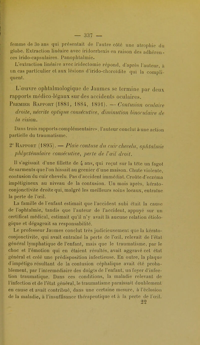 femme de 3o ans qui présenlait Je l'autre côLé une atrophie du globe. Extraction linéaire avec iridorrhexis en raison des adhéren- ces irido-capsulaires. Panophtalmie. L'extraction linéaire avec irideclomic répond, d'après l'auteur, à un cas particulier et aux lésions d'irido-choroïdile qui la compli- quent. L'œuvre ophtalmologique de Jaumes se termine par deux rapports médico-légaux sur des accidents oculaires. Premier Rapport (1881, 1884, 1891). — Contusion oculaire droite^ névrite optique consécutive, diminution binoculaire de la vision. Dans trois rapports complémentairps, l'auteur conclut à une action partielle du traumatisme. 2 Rapport (189o). — Plaie contuse du cuir chevelu, ophtalmie phbjcténulaire consécutive, perte de l'œil droit. Il s'agissait d'une fillette de 4 ans, qui reçut sur la tête un fagot de sarments que l'on hissait au grenier d'une maison. Chute violente, contusion du cuir chevelu. Pas d'accident immédiat. Croûte d'eczéma impétigineux au niveau de la contusion. Un mois après, kérato- conjonctivite droite qui, malgré les meilleurs soins locaux, entraîne la perte de l'œil. La famille de l'enfant estimait que l'accident subi était la cause de l'ophtalmie, tandis que l'auteur de l'accident, appuyé sur un certificat médical, estimait qu'il n'y avait là aucune relation étiolo- gique et dégageait sa responsabilité. Le professeur Jaumes conclut très judicieusement que la kérato- conjonctivite, qui avait entraîné la perte de l'œil, relevait de l'état général lymphatique de l'enfant, mais que le traumatisme, par le choc et l'émotion qui en étaient résultés, avait aggravé cet état général et créé une prédisposition infectieuse. En outre, la plaque d'impétigo résultant de la contusion céphalique avait été proba- blement, par l inlermédiaire des doigts de l'enfant, un foyer d'infec- tion traumatique. Dans ces conditions, la maladie relevant de l'infection et de l'état général, le traumatisme paraissait doublement en cause et avait contribué, dans une certaine mesure, à l'éclosiou de la maladie, à l'insuffisance thérapeutique et à la perte de l'œil. 22