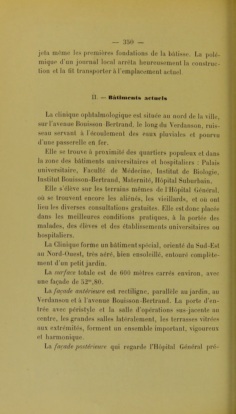 jeta même les premières fondalions de la bâtisse. La polé- mique d'un journal local arrêta heureusement la construc- tion et la lit transporter à l'emplacement actuel. II. — Bâtiiiicntsi actuels La clinique ophtalmologique est située au nord de la ville, sur l'avenue Bouisson Bertrand, le long du Verdanson, ruis- seau servant à l écoulement des eaux pluviales et pourvu d'une passerelle en fer. Elle se trouve à proximité des quartiers populeux et dans la zone des bâtiments universitaires et hospitaliers : Palais universitaire, Faculté de Médecine, Institut de Biologie, Institut Bouisson-Bertrand, Maternité, Hôpital Suburbain. Elle s'élève sur les terrains mêmes de l'Hôpital Général, où se trouvent encore les aliénés, les vieillards, et où ont lieu les diverses consultations gratuites. Elle est donc placée dans les meilleures conditions pratiques, à la portée des malades, des élèves et des établissements universitaires ou hospitaliers. La Clinique forme un bâtiment spécial, orienté du Sud-Est au Nord-Ouest, très aéré, bien ensoleillé, entouré complète- ment d'un petit jardin. La surface totale est de 600 mètres carrés environ, avec une façade de 52,80. La façade antérieure est rectiligne, parallèle au jardin, au Verdanson et à l'avenue Bouisson-Bertrand. La porte d'en- trée avec péristyle et la salle d'opérations sus-jacente au centre, les grandes salles latéralement, les terrasses vitrées aux extrémités, forment un ensemble important, vigoureux et harmonique. La façade postérieure qui regarde l'Flôpital Général pré-