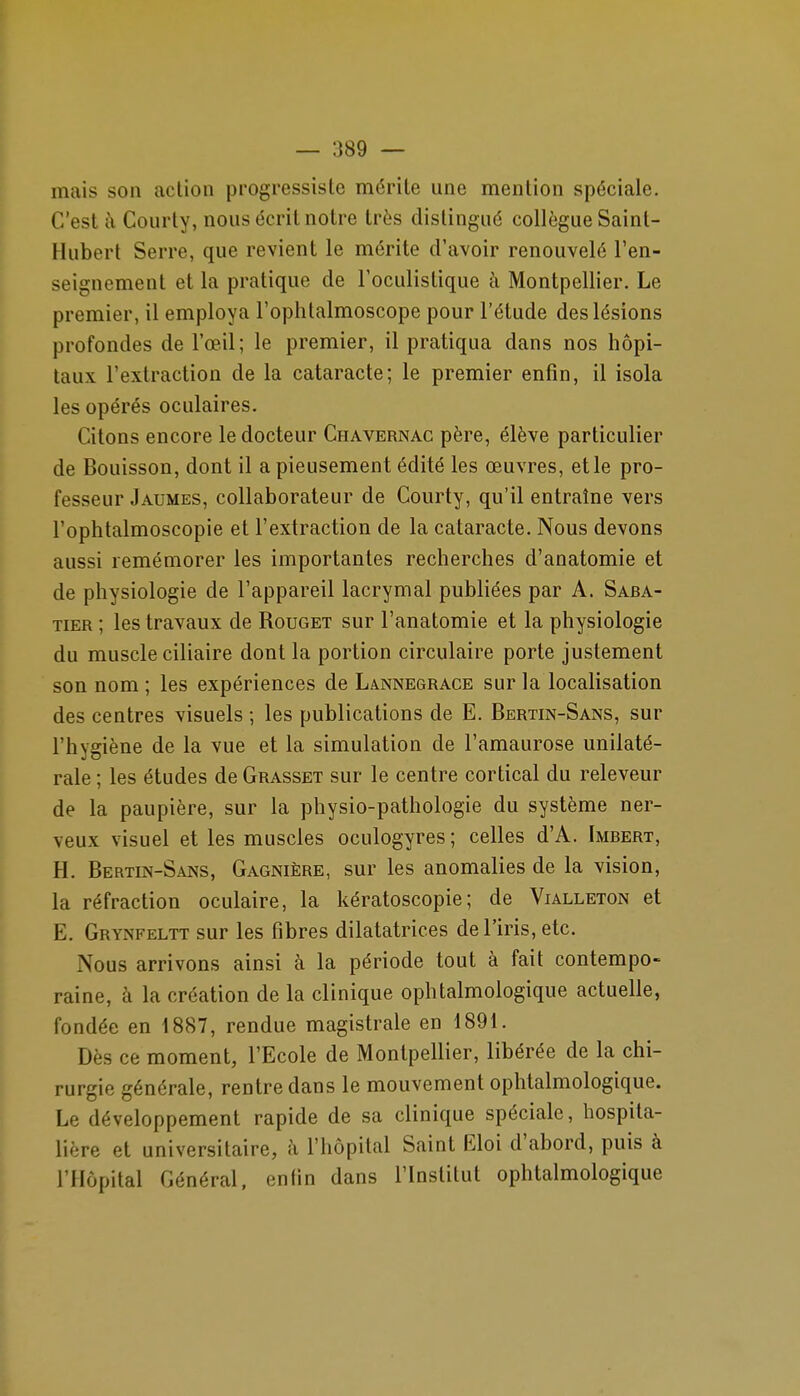 mais son action progressiste mérite une mention spéciale. C'est à Courty, nous écrit notre très distingué collègue Saint- Hubert Serre, que revient le mérite d'avoir renouvelé l'en- seignement et la pratique de l'oculistique à Montpellier. Le premier, il employa l'ophtalmoscope pour l'étude des lésions profondes de l'œil; le premier, il pratiqua dans nos hôpi- taux l'extraction de la cataracte; le premier enfin, il isola les opérés oculaires. Citons encore le docteur Chavernac père, élève particulier de Bouisson, dont il a pieusement édité les œuvres, et le pro- fesseur Jaumes, collaborateur de Courty, qu'il entraîne vers l'ophtalmoscopie et l'extraction de la cataracte. Nous devons aussi remémorer les importantes recherches d'anatomie et de physiologie de l'appareil lacrymal publiées par A. Saba- TiER ; les travaux de Rouget sur l'anatomie et la physiologie du muscle ciliaire dont la portion circulaire porte justement son nom; les expériences de Lannegrace sur la localisation des centres visuels ; les publications de E. Bertin-Sans, sur l'hygiène de la vue et la simulation de l'amaurose unilaté- rale ; les études de Grasset sur le centre cortical du releveur de la paupière, sur la physio-pathologie du système ner- veux visuel et les muscles oculogyres ; celles d'A. Imbert, H. Bertin-Sans, Gagnière, sur les anomalies de la vision, la réfraction oculaire, la kératoscopie; de Vialleton et E. Grynfeltt sur les fibres dilatatrices de l'iris, etc. Nous arrivons ainsi à la période tout à fait contempo- raine, à la création de la clinique ophtalmologique actuelle, fondée en 1887, rendue magistrale en 1891. Dès ce moment, l'Ecole de Montpellier, libérée de la chi- rurgie générale, rentre dans le mouvement ophtalmologique. Le développement rapide de sa clinique spéciale, hospita- lière et universitaire, h l'hôpital Saint Eloi d'abord, puis à l'Hôpital Général, enfin dans l'Institut ophtalmologique